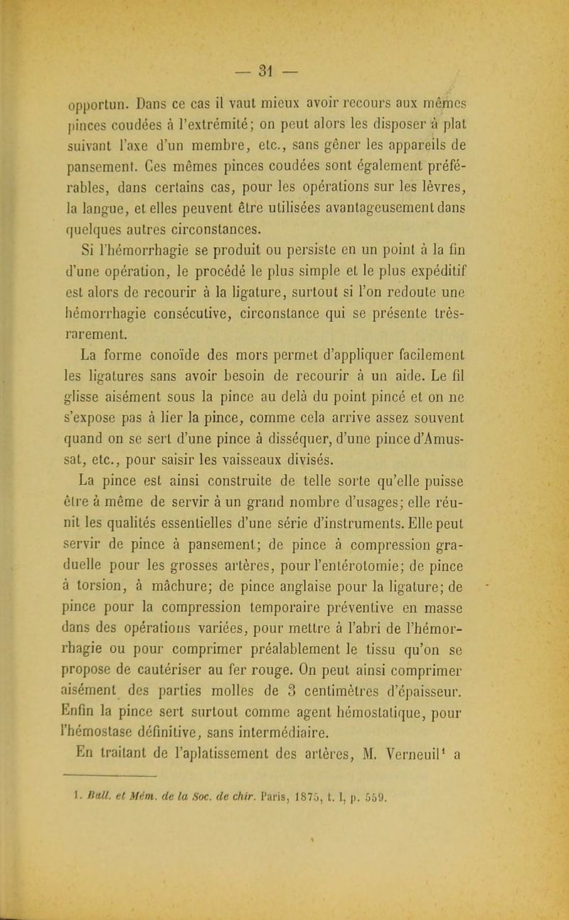 opportun. Dans ce cas il vaut mieux avoir recours aux mêmes pinces coudées à l'extrémité; on peut alors les disposer é plat suivant l'axe d'un membre, etc., sans gêner les appareils de pansement. Ces mêmes pinces coudées sont également préfé- rables, dans certains cas, pour les opérations sur les lèvres, la langue, et elles peuvent être utilisées avantageusement dans quelques autres circonstances. Si l'hémorrhagie se produit ou persiste en un point à la fin d'une opération, le procédé le plus simple et le plus expéditif est alors de recourir à la ligature, surtout si l'on redoute une hémorrhagie consécutive, circonstance qui se présente très- rarement. La forme conoïde des mors permet d'appliquer facilement les ligatures sans avoir besoin de recourir à un aide. Le fil glisse aisément sous la pince au delà du point pincé et on ne s'expose pas à lier la pince, comme cela arrive assez souvent quand on se sert d'une pince à disséquer, d'une pince d'Amus- sat, etc., pour saisir les vaisseaux divisés. La pince est ainsi construite de telle sorte qu'elle puisse être à même de servir à un grand nombre d'usages; elle réu- nit les qualités essentielles d'une série d'instruments. Elle peut servir de pince à pansement; de pince à compression gra- duelle pour les grosses artères, pour l'entérotomie; de pince à torsion, à mâchure; de pince anglaise pour la ligature; de pince pour la compression temporaire préventive en masse dans des opérations variées, pour mettre à l'abri de l'hémor- rbagie ou pour comprimer préalablement le tissu qu'on se propose de cautériser au fer rouge. On peut ainsi comprimer aisément des parties molles de 3 centimètres d'épaisseur. Enfin la pince sert surtout comme agent hémostatique, pour l'hémostase définitive, sans intermédiaire. En traitant de l'aplatissement des artères, M. VerneuiP a 1. Bull, et Mém. de la Soc. de chir. Paris, lS7;j, t. I, p. 569.