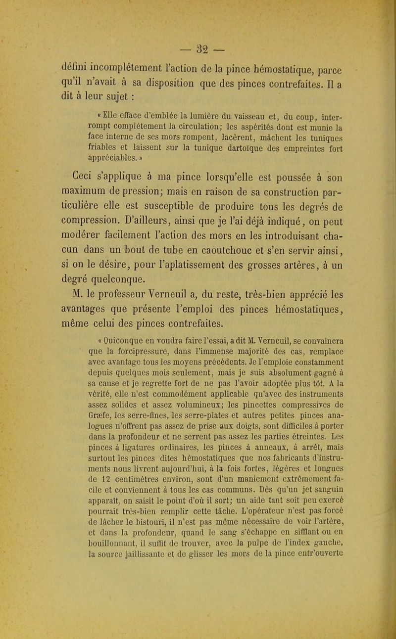 défini incomplètement l'action de la pince hémostatique, parce qu'il n'avait à sa disposition que des pinces contrefaites. Il a dit à leur sujet : « Elle efface d'emblée la lumière du vaisseau et, du coup, inter- rompt complètement la circulation; les aspérités dont est munie la face interne de ses mors rompent, lacèrent, mâchent les tuniques friables et laissent sur la tunique dartoïque des empreintes fort appréciables. » Ceci s'applique à ma pince lorsqu'elle est poussée à son maximum de pression; mais en raison de sa construction par- ticulière elle est susceptible de produire tous les degrés de compression. D'ailleurs, ainsi que je l'ai déjà indiqué, on peut modérer facilement l'action des mors en les introduisant cha- cun dans un bout de tube en caoutchouc et s'en servir ainsi, si on le désire, pour l'aplatissement des grosses artères, à un degré quelconque. M. le professeur Verneuil a, du reste, très-bien apprécié les avantages que présente l'emploi des pinces hémostatiques, même celui des pinces contrefaites. « Quiconque en voudra faire l'essai, a dit M. Verneuil, se convaincra que la forcipressure, dans l'immense majorité des cas, remplace avec avantage tous les moyens précédents. Je remploie constamment depuis quelques mois seulement, mais je suis absolument gagné à sa cause et je regrette fort de ne pas l'avoir adoptée plus tôt. A la vérité, elle n'est commodément applicable qu'avec des instruments assez solides et assez volumineux; les pincettes compressives de Grsefe, les serre-flnes, les serre-plates et autres petites pinces ana- logues n'offrent pas assez de prise aux doigts, sont difficiles à porter dans la profondeur et ne serrent pas assez les parties étreintes. Les pinces à ligatures ordinaires, les pinces à anneaux, à arrêt, mais surtout les pinces dites hémostatiques que nos fabricants d'instru- ments nous livrent aujourd'hui, à la fois fortes, légères et longues de 12 centimètres environ, sont d'un maniement extrêmement fa- cile et conviennent à tous les cas communs. Dès qu'un jet sanguin apparaît, on saisit le point d'où il sort; un aide tant soit peu exercé pourrait très-bien remplir cette tâche. L'opérateur n'est pas forcé de lâcher le bistouri, il n'est pas même nécessaire de voir l'artère, et dans la profondeur, quand le sang s'échappe en sifflant ou en bouillonnant, il suffit de trouver, avec la pulpe de l'index gauche, la source jaillissante et de glisser les mors de la pince entr'ouverte