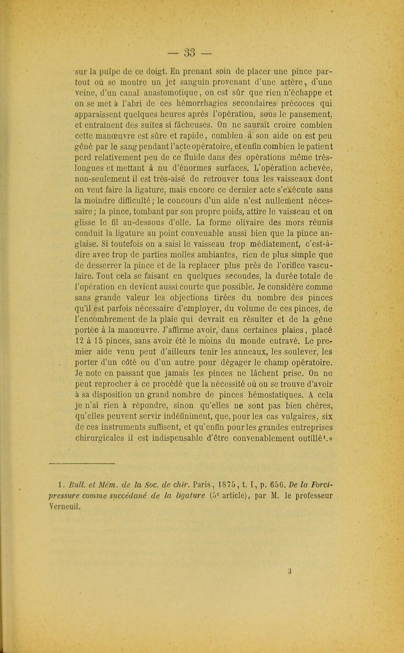 sur la pulpe de ce doigt. En prenant soin de placer une pince par- tout où se montre un jet sanguin provenant d'une artère, d'une veine, d'un canal anastomotique, on est sûr que rien n'échappe et on se met à l'abri de ces liémorrliagics secondaires précoces qui apparaissent quelques heures après l'opération, sous le pansement, et entraînent des suites si fâcheuses. On ne saurait croire combien cette manœuvre est sûre et rapide, combien à son aide on est peu gêné par le sang pendant l'acte opératoire, et enfin combien le patient perd relativement peu de ce Iluide dans des opérations même très- longues et mettant à nu d'énormes surfaces. L'opération achevée, non-seulement il est très-aisé de retrouver tous les vaisseaux dont on veut fah'e la ligature, mais encore ce dernier acte s'exécute sans la moindre difficulté ; le concours d'un aide n'est nullement néces- saire ; la pince, tombant par son propre poids, attire le vaisseau et on glisse le fil au-dessous d'elle. La forme olivaire des mors réunis conduit la ligature au point convenable aussi bien que la pince an- glaise. Si toutefois on a saisi le vaisseau trop médiatement, c'est-à- dire avec trop de parties molles ambiantes, rien de plus simple que de desserrer la pince et de la replacer plus près de l'orifice vascu- laire. Tout cela se faisant en quelques secondes, la durée totale de l'opération en devient aussi courte que possible. Je considère comme sans grande valeur les objections tirées du nombre des pinces qu'il est parfois nécessaire d'employer, du volume de ces pinces, de l'encombrement de la plaie qui devrait en résulter et de la gêne portée à la manœuvre. J'affirme avoir, dans certaines plaies, placé 12 à 15 pinces, sans avoir été le moins du monde entravé. Le pre- mier aide venu peut d'ailleurs tenir les anneaux, les soulever, les porter d'un côté ou d'un autre pour dégager le champ opératoire. Je note en passant que jamais les pinces ne lâchent prise. On ne peut reprocher à ce procédé que la nécessité où on se trouve d'avoir à sa disposition un grand nombre de pinces hémostatiques. A cela je n'ai rien à répondre, sinon qu'elles ne sont pas bien chères, qu'elles peuvent servir indéfiniment, que, pour les cas vulgaires, six de ces instruments suffisent, et qu'enfin pour les grandes entreprises chirurgicales il est indispensable d'être convenablement outillé'.» 1. J{ull. et Mém. de la Soc. de chir. Paris, 1875, t. I, p. 656. De la Forci- pressure comme succédané de la ligature (G article), par M. le professeur Verneuii. 3