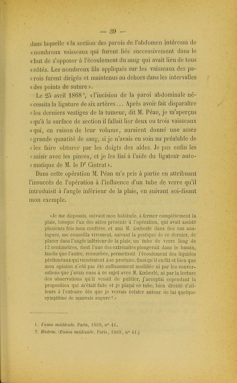 ilans laciLielle «la section des parois de l'abdomen intéressa de « nombreux vaisseaux qui furent liés successivement dans le «but de s'opposer à l'écoulement du sang qui avait lieu de tous «côtés. Les nombreux fils aj)pliqués sur les vaisseaux des pa- «rois lurent dirigés et maintenus au dehors dans les intervalles «des points de suture». Le 25 avril 1868S «l'incision de la paroi abdominale né- « cessita la ligature de six artères... Après avoir fait disparaître «les derniers vestiges de la tumeur, dit M. Péan, je m'aperçus «qu'à la surface de section il fallait lier deux ou trois vaisseaux «qui, en raison de leur volume, auraient donné une assez «grande quantité de sang, si je n'avais eu soin au préalable de « les faire obturer par les doigts des aides. Je pus enfin les « saisir avec les pinces, et je les liai à l'aide du ligateur aulo- «matique de M. le D^ Cintrât». Dans cette opération M. Péan m'a pris à partie en attribuant l'insuccès de l'opération à l'influence d'un tube de verre qu'il introduisit à l'angle inférieur de la plaie, en suivant soi-disant mon exemple. «Je me disposais, suivant mon habitude, à fermer complètement la plaie, lorsque l'un des aides présents à l'opération, qui avait assisté plusieurs fois mon confrère et ami M. Kœberlé dans des cas ana- logues, me conseilla vivement, suivant la pratique de ce dernier, de placer dans l'angle inférieur de la plaie, un tube de verre long de 12 centimètres, dont l'une des extrémités plongerait dans le bassin, tandis que l'autre, recourbée, permettrait l'écoulement des liquides péritonéaux qui viendraient à se produire. Quoiqu'il en fût et bien que mon opinion n'eût pas été suffisamment modifiée ni par les conver- sations que j'avais eues à ce sujet avec M. Kœberlé, ni par la lecture des observations qu'il venait de publier, j'acceptai cependant la proposition qui m'était faite et je plaçai ce tube, bien décidé d'ail- leurs à l'extraire dès que je verrais éclater autour de lui quelque symptôme rie mauvais augure-.» 1. C'n/on médicale. l'aris, I.SG!), n 41. 2. Ibidem. {Union médicale, l'îiris, 1809, n A\.)