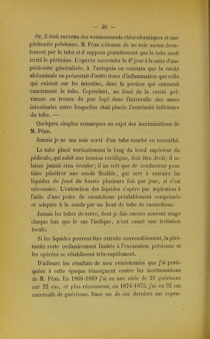 Or, il était survenu des vomissements cliioroformiques et une péritonite pelvienne. M. Péan s'étonna de ne voir aucun écou- lement par le tube et il supposa gratuitement que le tube avait irrité le péritoine. L'opérée succomba le 4® jour à la suite d'une péritonite généralisée. A l'autopsie on constata que la cavité abdominale ne présentait d'autre trace d'inflammation que celle qui existait sur les intestins, dans la portion qui entourait exactement le tube. Cependant, au fond de la cavité pel- vienne on trouva du pus logé dans l'intervalle des anses intestinales entre lesquelles était placée l'extrémité inférieure du tube. — Quelques simples remarques au sujet des incriminations de M. Péan. Jamais je ne me suis servi d'un tube courbé ou recourbé. Le tube placé verticalement le long du bord supérieur du pédicule, qui subit une tension rectiligne, doit être droit; il ne laisse jamais rien écouler; il ne sert que de conducteur pour faire pénétrer une sonde flexible, qui sert à extraire les liquides du fond du bassin plusieurs fois par jour, si c'est nécessaire. L'extraction des liquides s'opère par aspiration à l'aide d'une poire de caoutchouc préalablement comprimée et adaptée à la sonde par un bout de tube de caoutchouc. Jamais les tubes de verre, dont je fais encore souvent usage chaque fois que le cas l'indique, n'ont causé une irritation locale. Si les hquides peuvent être extraits convenablement, la péri- tonite reste ordinairement limitée à l'excavation pelvienne et les opérées se rétablissent très-rapidement. D'ailleurs les résultats de mes ovariotomies que j'ai prati- quées à cette époque témoignent contre les incriminations de M. Péan. En 1868-1869 j'ai eu une série de 21 guérisons sur 22 cas, et plus récemment, en 1874-1875, j'ai eu 32 cas successifs de guérisons. Dans un de ces derniers cas cepen-