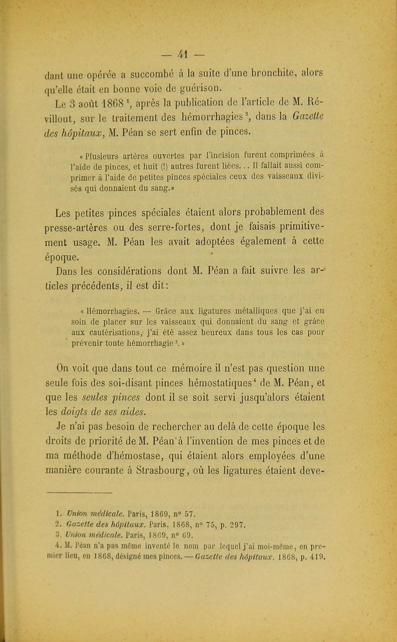 dant une opérée a succombé à la suite d'une bronchite, alors qu'elle était en bonne voie de guérison. Le 3 août 1808 \ après la publication de l'article de M. Ré- villout, sur le traitement des hémorrhagies-, dans la Gazette des hôpitaux, M. Péan se sert enfin de pinces. « Plusieurs artères ouvertes par rincision furent coraprimécs à l'aide de piuces, et huit (!) autres furent liées... Il fallait aussi com- primer à l'aide de petites pinces spéciales ceux des vaisseaux divi- sés qui donnaient du sang.» Les petites pinces spéciales étaient alors probablement des presse-artères ou des serre-fortes, dont je faisais primitive- ment usage. M. Péan les avait adoptées également à cette époque. Dans les considérations dont M. Péan a fait suivre les ar- ticles précédents, il est dit: « Hémorrhagies. — Grâce aux ligatures métalliques que J'ai eu soin de placer sur les vaisseaux qui donnaient du sang et grâce aux cautérisations, j'ai été assez heureux dans tous les cas pour prévenir toute hémorrhagie ^ » On voit que dans tout ce mémoire il n'est pas question une seule fois des soi-disant pinces hémostatiques* de M. Péan, et que les seules pinces dont il se soit servi jusqu'alors étaient les doigts de ses aides. Je n'ai pas besoin de rechercher au delà de cette époque les droits de priorité de M. Péan à l'invention de mes pinces et de ma méthode d'hémostase, qui étaient alors employées d'une manière courante à Strasbourg, où les ligatures étaient deve- L Unim médicale. Paris, 1869, n» 57. 2. Gazelle des hûpilaux. Paris, 1868, n 75, p. 297. 3. Union médicale. Paris, 1869, 09. 4. M. Pé;tn n'a pas môme inventé le nom par lequel j'ai moi-même, en pre- mier lieu, en I8C8, dé.signé mes pinees. — Gazelle des hôpitaux. 18C8, p. 419.