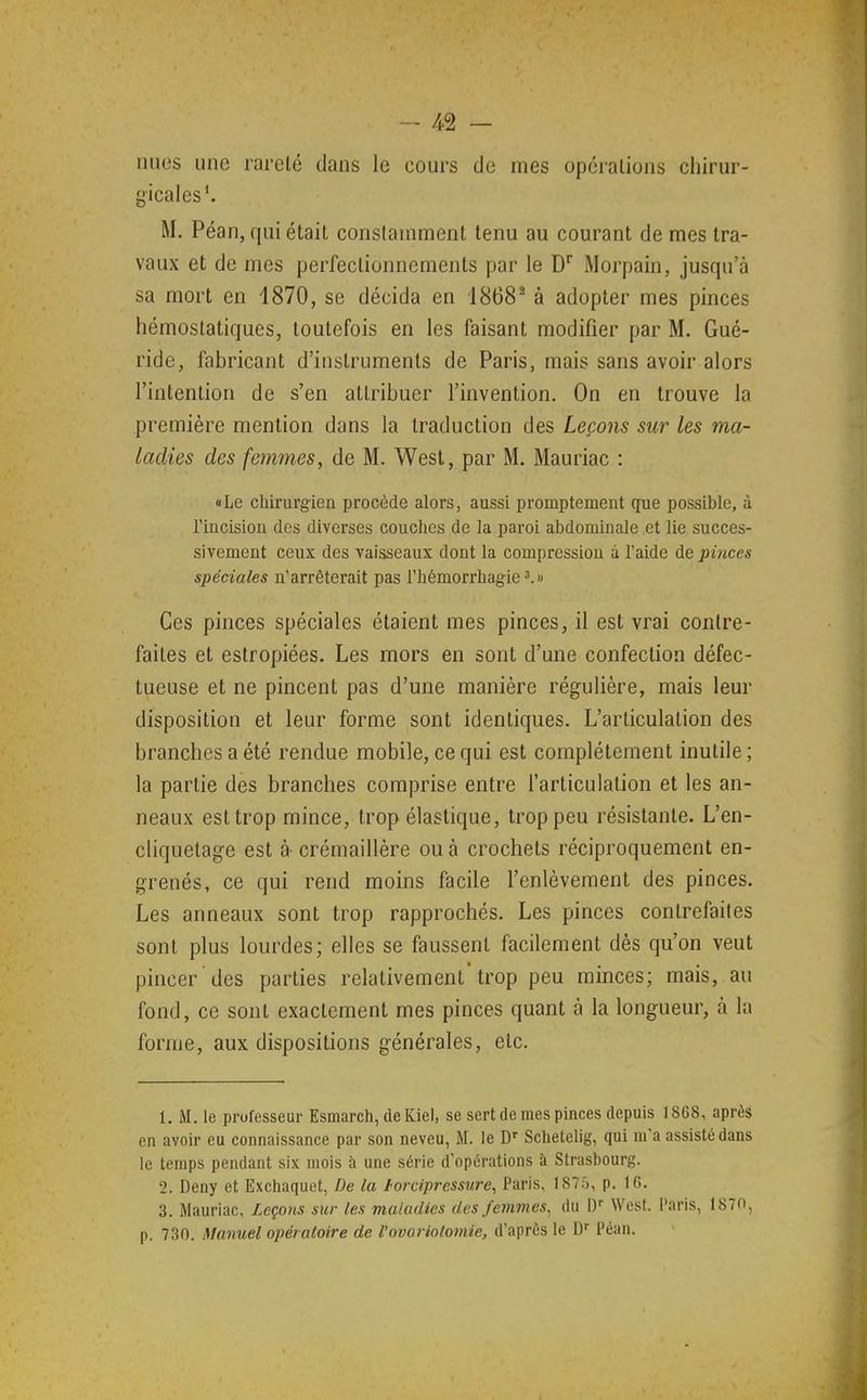 nues une rareté dans le cours de mes opérations chirur- gicales'. M. Péan, qui était constamment tenu au courant de mes tra- vaux et de mes perfectionnements par le D Morpain, jusqu'à sa mort en 1870, se décida en 1868^ à adopter mes pinces hémostatiques, toutefois en les faisant modifier par M. Gué- ride, fabricant d'instruments de Paris, mais sans avoir alors l'intention de s'en attribuer l'invention. On en trouve la première mention dans la traduction des Leçons sur les ma- ladies des femmes, de M. West, par M. Mauriac : «Le chirurgien procède alors, aussi promptement que possible, à l'incision des diverses couches de la paroi abdominale et lie succes- sivement ceux des vaisseaux dont la compression à l'aide de pinces spéciales n'arrêterait pas l'hémorrhagie Ces pinces spéciales étaient mes pinces, il est vrai contre- faites et estropiées. Les mors en sont d'une confection défec- tueuse et ne pincent pas d'une manière régulière, mais leur disposition et leur forme sont identiques. L'articulation des branches a été rendue mobile, ce qui est complètement inutile ; la partie des branches comprise entre l'articulation et les an- neaux est trop mince, trop élastique, trop peu résistante. L'en- cliquetage est à- crémaillère ou à crochets réciproquement en- grenés, ce qui rend moins facile l'enlèvement des pinces. Les anneaux sont trop rapprochés. Les pinces contrefaites sont plus lourdes; elles se faussent facilement dès qu'on veut pincer des parties relativement'trop peu minces; mais, au fond, ce sont exactement mes pinces quant à la longueur, à la forme, aux dispositions générales, etc. 1. M. le professeur Esmarch, de Kiel, se sert de mes pinces depuis 1868, après en avoir eu connaissance par son neveu, M. le D' Sclietelig, qui m'a assisté dans le temps pendant six mois à une série d'opérations à Strasbourg. 2. Deny et Exchaquet, De la fordpressure, Paris, 187;'), p. 16. 3. Mauriac, Leçons sur les maladies des femmes, du W West. Paris, 1870, p. 730. Manuel opér atoire de l'ovariolomie, d'après le D Péan.
