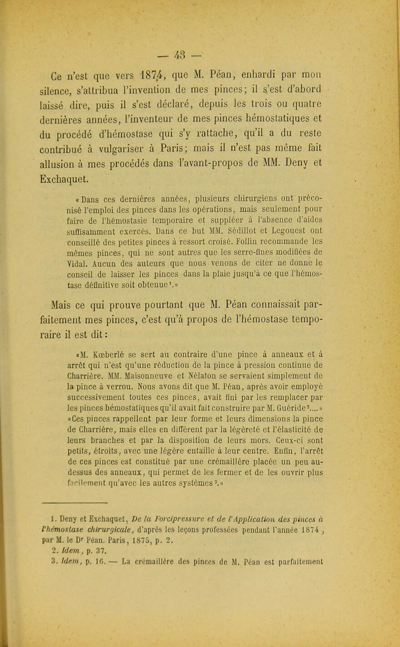 — /*3 — Ce n'est que vers 1874, que M. Péan, enhardi par mon silence, s'attribua l'invention de mes pinces; il s'est d'abord laissé dire, puis il s'est déclaré, depuis les trois ou quatre dernières années, l'inventeur de mes pinces hémostatiques et du procédé d'hémostase qui s'y rattache, qu'il a du reste contribué à vulgariser à Paris; mais il n'est pas même fait allusion à mes procédés dans l'avant-propos de MM. Deny et Exchaquet. « Dans ces dernières années, plusieurs cliirurgiens ont préco- nisé l'emploi des pinces dans les opérations, mais seulement pour faire de l'hémostasie temporaire et suppléer à l'absence d'aides suffisamment exercés. Dans ce but MM. Sédillot et Lcgouest ont conseillé des petites pinces à ressort croisé. FoUin recommande les mêmes pinces, qui ne sont autres que les serre-flnes modifiées de Vidal. Aucun des auteurs que nous venons de citer ne donne le conseil de laisser les pinces dans la plaie jusqu'à ce que l'hémos- tase définitive soit obtenue'.» Mais ce qui prouve pourtant que M. Péan connaissait par- faitement mes pinces, c'est qu'à propos de l'hémostase tempo- raire il est dit : «M. Kœberlé se sert au contraire d'une pince à anneaux et à arrêt qui n'est qu'une réduction de la pince à pression continue de Charrière. MM. Maisonneuve et Nélaton se servaient simplement de la pince à verrou. Nous avons dit que M. Péan, après avoir employé successivement toutes ces pinces, avait fini par les remplacer par les pinces hémostatiques qu'il avait fait construire par M. Guéride-....» Ces pinces rappellent par leur forme et leurs dimensions la pince de Charrière, mais elles en diffèrent par la légèreté et l'élasticité de leurs branches et par la disposition de leurs mors. Ceux-ci sont petits, étroits, avec une légère entaille à leur centre. Enfin, l'arrêt de ces pinces est constitué par une crémaillère placée un peu au- dessus des anneaux, qui permet de les fermer et de les ouvrir plus f.iriloment qu'avec les autres systèmes^.w 1. Deny et Exchaquet, De la Forcipressure et de l'ApjiUcalion des pinces à ihémoslase chirurgicale, d'après les leçons professées pendant l'année 1874 , par M. le D' Péan. Paris, 1875, p. 2. 2. Idem, p. 37. 3. Idem, p. 10.— La crémaillère des pinees de M. Péan est parfaitenienl