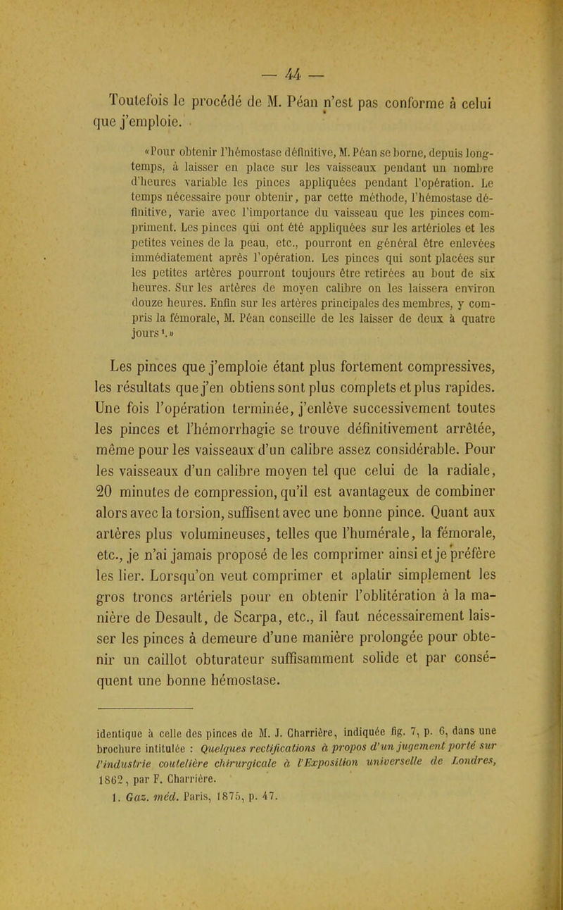 Toutefois le procédé de M. Péan n'est pas conforme à celui que j'emploie. • Pour obtenir l'hémostase définitive, M. Péan se borne, depuis long- temps, à laisser eu place sur les vaisseaux pendant un nombre d'heures variable les pinces appliquées pendant l'opération. Le temps nécessaire pour obtenir, par cette méthode, l'hémostase dé- finitive, varie avec l'importance du vaisseau que les pinces com- priment. Les pinces qui ont été appliquées sur les artérioles et les petites veines de la peau, etc., pourront en général être enlevées immédiatement après l'opération. Les pinces qui sont placées sur les petites artères pourront toujours être retirées au bout de six heures. Sur les artères de moyen calibre on les laissera environ douze heures. Enfin sur les artères principales des membres, y com- pris la fémorale, M. Péan conseille de les laisser de deux à quatre jours'.» Les pinces que j'emploie étant plus fortement compressives, les résultats que j'en obtiens sont plus complets et plus rapides. Une fois l'opération terminée, j'enlève successivement toutes les pinces et l'hémorrhagie se trouve définitivement arrêtée, même pour les vaisseaux d'un calibre assez considérable. Pour les vaisseaux d'un calibre moyen tel que celui de la radiale, 20 minutes de compression, qu'il est avantageux de combiner alors avec la torsion, suffisent avec une bonne pince. Quant aux artères plus volumineuses, telles que l'humérale, la fémorale, etc., je n'ai jamais proposé de les comprimer ainsi et je préfère les lier. Lorsqu'on veut comprimer et aplatir simplement les gros troncs artériels pour en obtenir l'oblitération à la ma- nière de Desault, de Scarpa, etc., il faut nécessairement lais- ser les pinces à demeure d'une manière prolongée pour obte- nir un caillot obturateur suffisamment solide et par consé- quent une bonne hémostase. identique à celle des pinces de M. .T. Charrière, indiquée fig. 7, p. 6, dans une brochure intitulée : Q%ielques rectifications à propos d'un jugement porté sur l'industrie coutelière chirurgicale à l'Exposition universelle de Londres, 1862, par F. Charrière. 1. Gaz. méd. Paris, 1875, p. 47.