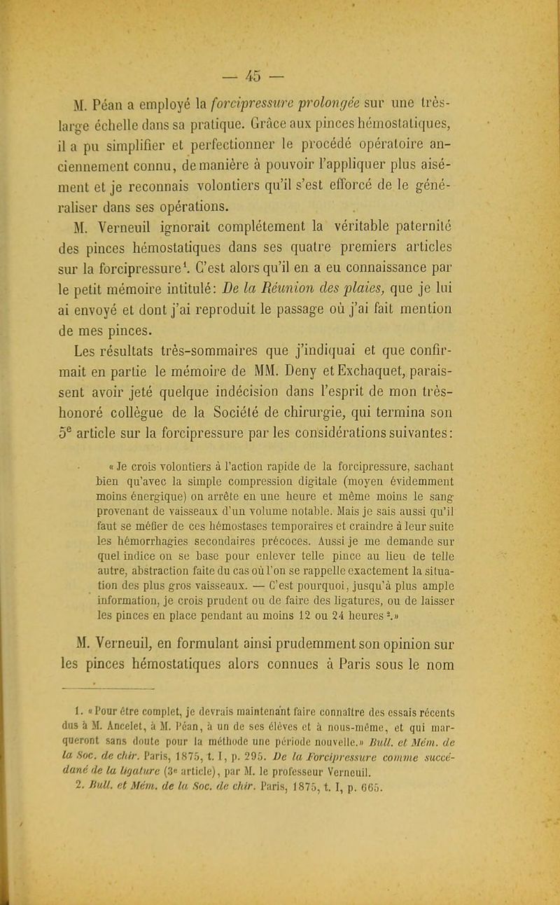 M. Péan a employé la foîTipressure prolongée sur une très- large échelle dans sa pratique. Grâce aux pinces hémoslaliques, il a pu simplifier et perfectionner le procédé opératoire an- ciennement connu, de manière à pouvoir l'appliquer plus aisé- ment et je reconnais volontiers qu'il s'est efforcé de le géné- raliser dans ses opérations. M. Verneuil ignorait complètement la véritable paternité des pinces hémostatiques dans ses quatre premiers articles sur la forcipressure*. C'est alors qu'il en a eu connaissance par le petit mémoire intitulé: De la Réunion des plaies, que je lui ai envoyé et dont j'ai reproduit le passage où j'ai fait mention de mes pinces. Les résultats très-sommaires que j'indiquai et que confir- mait en partie le mémoire de MM. Deny etExchaquet, parais- sent avoir jeté quelque indécision dans l'esprit de mon très- honoré collègue de la Société de chirurgie, qui termina son 5® article sur la forcipressure par les considérations suivantes: n Je crois volontiers à l'action rapide de la forcipressure, sachant bien qu'avec la simple compression digitale (moyen évidemment moins énergique) on arrête en une heure et même moins le sang provenant de vaisseaux d'un volume notable. Mais je sais aussi qu'il faut se méfler de ces hémostases temporaires et craindre à leur suite les hémori'hagies secondaires précoces. Aussi je me demande sur quel indice on se hase pour enlever telle pince au lieu de telle autre, abstraction faite du cas où l'on se i-appellc exactement la situa- tion des plus gros vaisseaux. — C'est pourquoi, jusqu'à plus ample information, je crois prudent ou de faire des ligatures, ou de laisser les pinces en place pendant au moins 12 ou 24 heures ^» M. Verneuil, en formulant ainsi prudemment son opinion sur les pinces hémostatiques alors connues à Paris sous le nom 1. « Pour être complet, je devrais maintenant faire connaître des essais récents dus à M. Anceiet, à M. l'can, à un de ses élèves et à nous-niéme, et qui mar- queront sans doute pour la méthode une période nouvelle.)/ Bull, et Mém. de la Soc. de chir. Paris, 1875, 1.1, p. 295. De la Forcipressure comme succé- dané de lu ligature (.3« article), par M. le professeur Vei'neuil. 2. Jiull. et Mém. de la Soc. de chir. Paris, 1875, t. I, p. G65.
