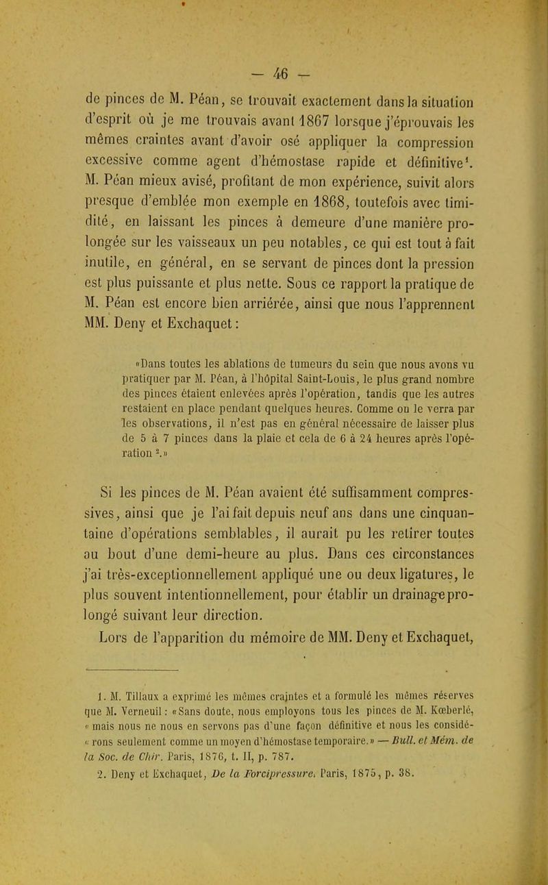 de pinces de M. Péan, se trouvait exactement dans la situation d'esprit où je me trouvais avant 1867 lorsque j'éprouvais les mêmes craintes avant d'avoir osé appliquer la compression excessive comme agent d'hémostase rapide et définitive'. M. Péan mieux avisé, profitant de mon expérience, suivit alors presque d'emblée mon exemple en 1868, toutefois avec timi- dilé, en laissant les pinces à demeure d'une manière pro- longée sur les vaisseaux un peu notables, ce qui est tout à fait inutile, en général, en se servant de pinces dont la pression est plus puissante et plus nette. Sous ce rapport la pratique de M. Péan est encore bien arriérée, ainsi que nous l'apprennent MM. Deny et Exchaquet : «Dans toutes les ablations de tumeurs du seiu gue nous avons vu pratiquer par M. Péan, à l'Iiôpital Saint-Louis, le plus grand nombre des pinces étaient enlevées après l'opération, tandis que les autres restaient en place pendant quelques heures. Comme on le verra par les observations, il n'est pas en général nécessaire de laisser plus de 5 à 7 pinces dans la plaie et cela de 6 à 24 heures après l'opé- ration Si les pinces de M. Péan avaient été suffisamment compres- sives, ainsi que je l'ai fait depuis neuf ans dans une cinquan- taine d'opérations semblables, il aurait pu les retirer toutes au bout d'une demi-heure au plus. Dans ces circonstances j'ai très-exceptionnellement appliqué une ou deux ligatures, le plus souvent intentionnellement, pour établir un drainage pro- longé suivant leur direction. Lors de l'apparition du mémoire de MM. Deny et Exchaquet, 1. M. Tillaux a exprimé les mÔmes crajntes et a formulé les mêmes réserves que M. Verneuil : «Sans doute, nous employons tous les pinces de M. Kœberlé, mais nous ne nous en servons pas d'une façon définitive et nous les considé- <■ rons seulement comme un moyen d'hémostase temporaire. » — Bull, el Mém. de la Soc. de Chir. Paris, 187G, t. II, p. 787. 2. Deny et tlxchaquet, De la Forcipressure^ Paris, 1875, p. 38.