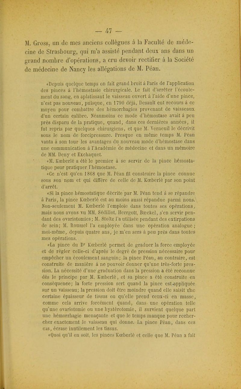 M. Gross, un de mes anciens collègues à la Faculté de méde- cine de Strasbourg, qui m'a assisté pendant deux ans dans un grand nombre d'opérations, a cru devoir rectifier à la Société de médecine de Nancy les allégations de M. Péan. «Depuis quelque temps on fait grand bruit à Paris de l'application des pinces à l'iiémostasie chirurgicale. Le fait d'arrêter l'écoule- ment du sang, en aplatissant le vaisseau ouvert à l'aide d'une pince, n'est pas nouveau, puisque, en 1790 déjà, Desault eut recours à ce moyen pour combattre des hémorrbagies provenant de vaisseaux d'un certain calibre. Néanmoins ce mode d'hémostase avait à peu près disparu de la pratique, quand, dans ces dernières années, il fut repris par quelques chirurgiens, et que M. Yerneuil le décrivit sous le nom de forcipressure. Presque en même temps M. Péan vanta à son tour les avantages du nouveau mode d'hémostase dans une communication à l'Académie de médecine et dans un mémoire de MM. Deny et Exchaquet. «M. Kœberlé a été le premier à se servir de la pince hémosta- tique pour pratiquer l'hémostase. «Ce n'est qu'en 1868 que M. Péan fit construire la pince connue sous son nom et qui diffère de celle de M. Kœberlé par son point d'arrêt. «Si la pince hémostatique décrite par M. Péan tend à se répandre à Paris, la pince Kœberlé est au moins aussi répandue parmi nous. Non-seulement M. Kœberlé l'emploie dans toutes ses opérations^ mais nous avons vu MM. Sédillot, Herrgott, Bœckel, s'en servir pen- dant des ovariotomies ; M. Stollz l'a utilisée pendant des extirpations de sein; M. Roussel l'a employée dans une opération analogue ; moi-même, depuis quatre ans, je m'en sers à peu près dans toutes mes opérations. «La pince du Kœberlé permet de graduer la force employée et de régler celle-ci d'après le degré de pression nécessaire pour empêcher un écoulement sanguin; la pince Péan, au contraire, est construite de manière à ne pouvoir donner qu'une très-forte jires- sion. La nécessité d'une graduation dans la pression a été reconnue dès le principe par M. Kœberlé, et sa pince a été construite en conséquence; la forte pression sert quand la pince est.appUquée sur un vaisseau; la pression doit être moindre quand elle saisit u'nc certaine épaisseur de tissus ou qu'elle prend ceux-ci en masse, comme cela arrive forcément quand, dans une opération telle qu'une ovariotomic ou une hystérotomie, il survient quelque part une hémorrhagie menaçante et que le temps manque pour recher- cher exactement le vais.seau qui donne. La pince Péan, dans ces cas, écra.sc inutilement les tissus.
