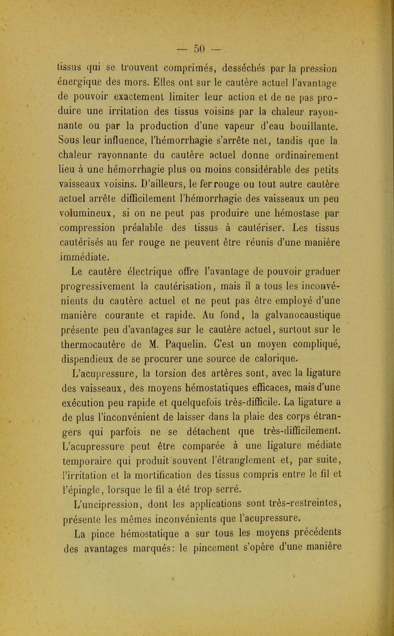 tissas qui se trouvent comprimés, desséchés par la pression énergique des mors. Elles ont sur le cautère actuel l'avantage de pouvoir exactement limiter leur action et de ne pas pro- duire une irritation des tissus voisins par la chaleur rayon- nante ou par la production d'une vapeur d'eau bouillante. Sous leur influence, l'hémorrhagie s'arrête net, tandis que la chaleur rayonnante du cautère actuel donne ordinairement lieu à une hémorrhagie plus ou moins considérable des petits vaisseaux voisins. D'ailleurs, le fer rouge ou tout autre cautère actuel arrête difficilement l'hémorrhagie des vaisseaux un peu volumineux, si on ne peut pas produire une hémostase par compression préalable des tissus à cautériser. Les tissus cautérisés au fer rouge ne peuvent être réunis d'une manière immédiate. Le cautère électrique offre l'avantage de pouvoir graduer progressivement la cautérisation, mais il a tous les inconvé- nients du cautère actuel et ne peut pas être employé d'une manière courante et rapide. Au fond, la galvanocaustique présente peu d'avantages sur le cautère actuel, surtout sur le thermocautère de M. Paquelin. C'est un moyen compliqué, dispendieux de se procurer une source de calorique. L'acupressure, la torsion des artères sont, avec la ligature des vaisseaux, des moyens hémostatiques efficaces, mais d'une exécution peu rapide et quelquefois très-difficile. La ligature a de plus l'inconvénient de laisser dans la plaie des corps étran- gers qui parfois ne se détachent que très-difficilement. L'acupressure peut être comparée à une ligature médiate temporaire qui produit souvent l'étranglement et, par suite, l'irritation et la mortification des tissus compris entre le fil et l'épingle, lorsque le fil a été trop serré. L'uncipression, dont les applications sont très-restreintes, présente les mêmes inconvénients que l'acupressure. La pince hémostatique a sur tous les moyens précédents des avantages marqués: le pincement s'opère d'une manière