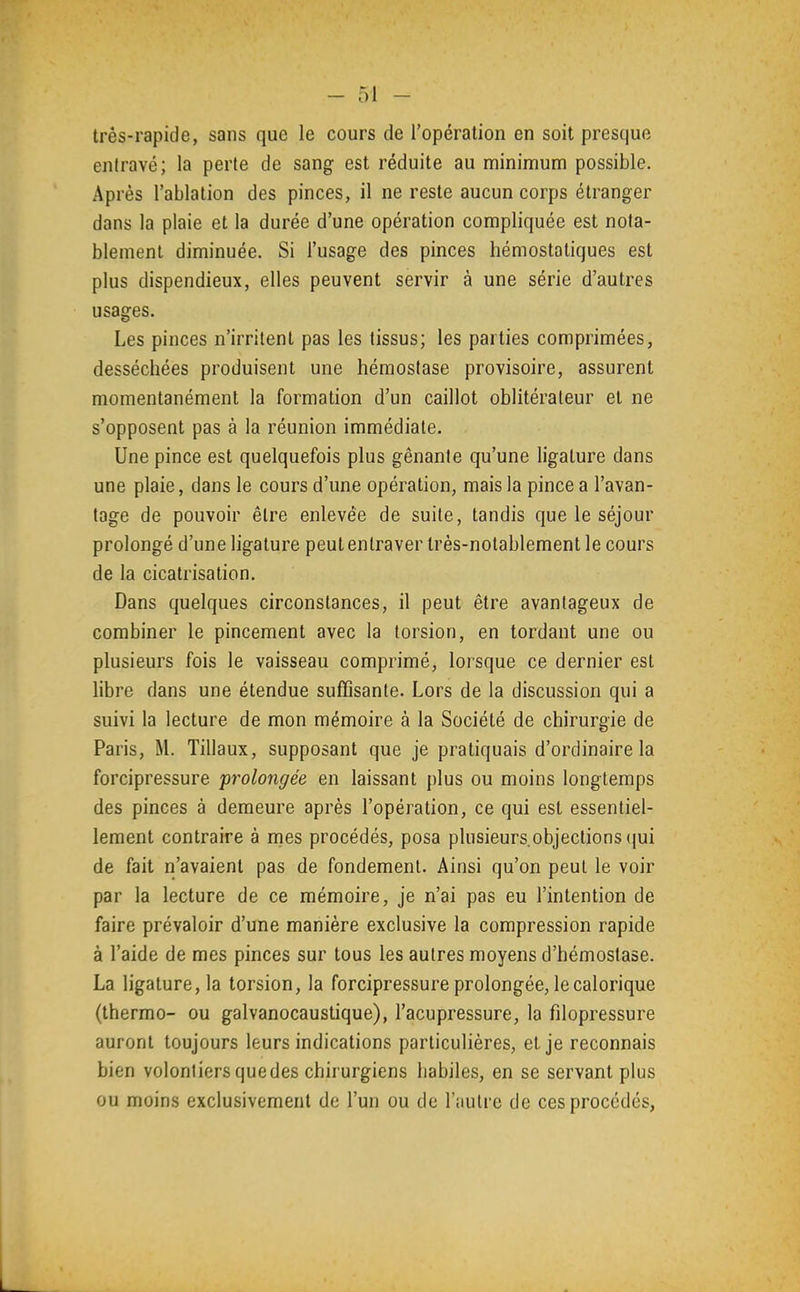 très-rapide, sans que le cours de l'opération en soit presque entravé; la perte de sang est réduite au minimum possible. Après l'ablation des pinces, il ne reste aucun corps étranger dans la plaie et la durée d'une opération compliquée est nota- blement diminuée. Si l'usage des pinces hémostatiques est plus dispendieux, elles peuvent servir à une série d'autres usages. Les pinces n'irritent pas les tissus; les parties comprimées, desséchées produisent une hémostase provisoire, assurent momentanément la formation d'un caillot oblitérateur et ne s'opposent pas à la réunion immédiate. Une pince est quelquefois plus gênante qu'une ligature dans une plaie, dans le cours d'une opération, mais la pince a l'avan- tage de pouvoir être enlevée de suite, tandis que le séjour prolongé d'une ligature peut entraver très-notablement le cours de la cicatrisation. Dans quelques circonstances, il peut être avantageux de combiner le pincement avec la torsion, en tordant une ou plusieurs fois le vaisseau comprimé, lorsque ce dernier est libre dans une étendue suffisante. Lors de la discussion qui a suivi la lecture de mon mémoire à la Société de chirurgie de Paris, M. Tillaux, supposant que je pratiquais d'ordinaire la forcipressure prolongée en laissant plus ou moins longtemps des pinces à demeure après l'opération, ce qui est essentiel- lement contraire à mes procédés, posa plusieurs.objections (jui de fait n'avaient pas de fondement. Ainsi qu'on peut le voir par la lecture de ce mémoire, je n'ai pas eu l'intention de faire prévaloir d'une manière exclusive la compression rapide à l'aide de mes pinces sur tous les autres moyens d'hémostase. La ligature, la torsion, la forcipressure prolongée, le calorique (thermo- ou galvanocaustique), l'acupressure, la filopressure auront toujours leurs indications particulières, et je reconnais bien volontiers quedes chirurgiens liabiles, en se servant plus ou moins exclusivement de l'un ou de l'autre de ces procédés,