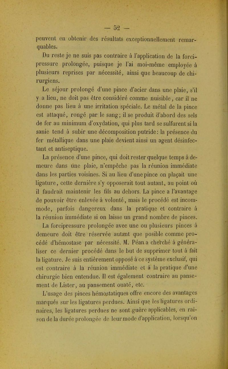 peuvent en obtenir des résultats exceptionnellement remar- quables. Du reste je ne suis pas contraire à l'application de la forci- pressure prolongée, puisque je l'ai moi-même employée à plusieurs reprises par nécessité, ainsi que beaucoup de chi- rurgiens. Le séjour prolongé d'une pince d'acier dans une plaie, s'il y a lieu, ne doit pas être considéré comme nuisible, car il ne donne pas lieu à une irritation spéciale. Le métal de la pince est attaqué, rongé par le sang; il se produit d'abord des sels de fer au minimum d'oxydation, qui plus tard se sulfurent si la sanie tend à subir une décomposition putride: la présence du fer métallique dans une plaie devient ainsi un agent désinfec- tant et antiseptique. La présence d'une pince, qui doit rester quelque temps à de- meure dans line plaie, n'empêche pas la réunion immédiate dans les parties voisines. Si au lieu d'une pince on plaçait une ligature, cette dernière s'y opposerait tout autant, au point où il faudrait maintenir les fils au dehors. La pince a l'avantage de pouvoir être enlevée à volonté, mais le procédé est incom- mode, parfois dangereux dans la pratique et contraire à la réunion immédiate si on laisse un grand nombre de pinces. La forcipressure prolongée avec une ou plusieurs pinces à demeure doit être réservée autant que posible comme pro- cédé d'hémostase par nécessité. M. Péan a cherché à généra- liser ce dernier procédé dans le but de supprimer tout à fait la ligature. Je suis entièrement opposé à ce système exclusif, qui est contraire à la réunion immédiate et à la pratique d'une chirurgie bien entendue. Il est également contraire au panse- ment de Lister, au pansement ouaté, etc. L'usage des pinces hémostatiques offre encore des avantages marqués sur les ligatures perdues. Ainsi que les ligatures ordi- naires, les hgatures perdues ne sont.guère applicables, en rai- son de la durée prolongée de leur mode d'application, lorsqu'on