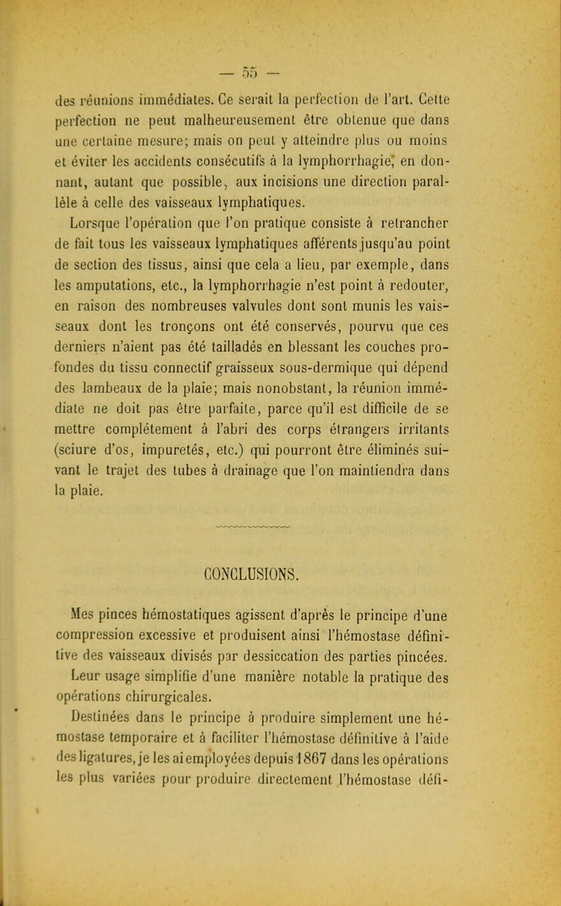 des réunions immédiates. Ce serait la perfection de l'art. Celte perfection ne peut malheureusement être obtenue que dans une certaine mesure; mais on peut y atteindre plus ou moins et éviter les accidents consécutifs à la lymphorrhagie^ en don- nant, autant que possible, aux incisions une direction paral- lèle à celle des vaisseaux lymphatiques. Lorsque l'opération que l'on pratique consiste à retrancher de fait tous les vaisseaux lymphatiques afférentsjusqu'au point de section des tissus, ainsi que cela a lieu, par exemple, dans les amputations, etc., la lymphorrhagie n'est point à redouter, en raison des nombreuses valvules dont sont munis les vais- seaux dont les tronçons ont été conservés, pourvu que ces derniers n'aient pas été tailladés en blessant les couches pro- fondes du tissu connectif graisseux sous-dermique qui dépend des lambeaux de la plaie; mais nonobstant, la réunion immé- diate ne doit pas être parfaite, parce qu'il est difficile de se mettre complètement à l'abri des corps étrangers irritants (sciure d'os, impuretés, etc.) qui pourront être éliminés sui- vant le trajet des tubes à drainage que l'on maintiendra dans la plaie. CONCLUSIONS. Mes pinces hémostatiques agissent d'après le principe d'une compression excessive et produisent ainsi l'hémostase défini- tive des vaisseaux divisés par dessiccation des parties pincées. Leur usage simplifie d'une manière notable la pratique des opérations chirurgicales. Destinées dans le principe à produire simplement une hé- mostase temporaire et à faciliter l'hémostase définitive à l'aide des ligatures, je les ai employées depuis 1867 dans les opérations les plus variées pour produire directement l'hémostase défi-