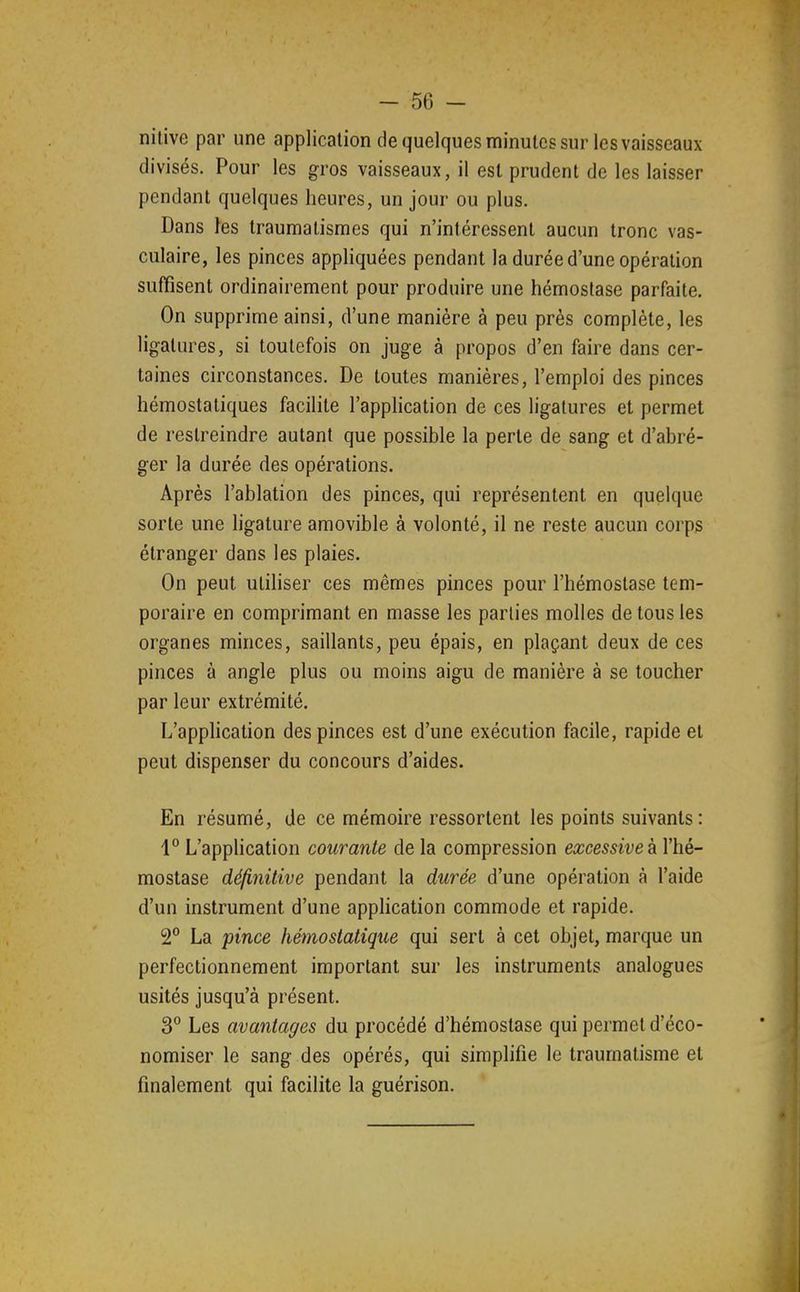 nilive par une application de quelques minutes sur les vaisseaux divisés. Pour les gros vaisseaux, il est prudent de les laisser pendant quelques heures, un jour ou plus. Dans ]es traumatismes qui n'intéressent aucun tronc vas- culaire, les pinces appliquées pendant la durée d'une opération suffisent ordinairement pour produire une hémostase parfaite. On supprime ainsi, d'une manière à peu près complète, les ligatures, si toutefois on juge à propos d'en faire dans cer- taines circonstances. De toutes manières, l'emploi des pinces hémostatiques facilite l'application de ces ligatures et permet de restreindre autant que possible la perte de sang et d'abré- ger la durée des opérations. Après l'ablation des pinces, qui représentent en quelque sorte une ligature amovible à volonté, il ne reste aucun corps étranger dans les plaies. On peut utiHser ces mêmes pinces pour l'hémostase tem- poraire en comprimant en masse les parties molles de tous les organes minces, saillants, peu épais, en plaçant deux de ces pinces à angle plus ou moins aigu de manière à se toucher par leur extrémité. L'apphcation des pinces est d'une exécution facile, rapide et peut dispenser du concours d'aides. En résumé, de ce mémoire ressortent les points suivants: 1° L'apphcation courante de la compression excessive à l'hé- mostase définitive pendant la durée d'une opération à l'aide d'un instrument d'une application commode et rapide. 2° La pince hémostatique qui sert à cet objet, marque un perfectionnement important sur les instruments analogues usités jusqu'à présent. 3° Les avantages du procédé d'hémostase qui permet d'éco- nomiser le sang des opérés, qui simplifie le traumatisme et finalement qui facilite la guérison.