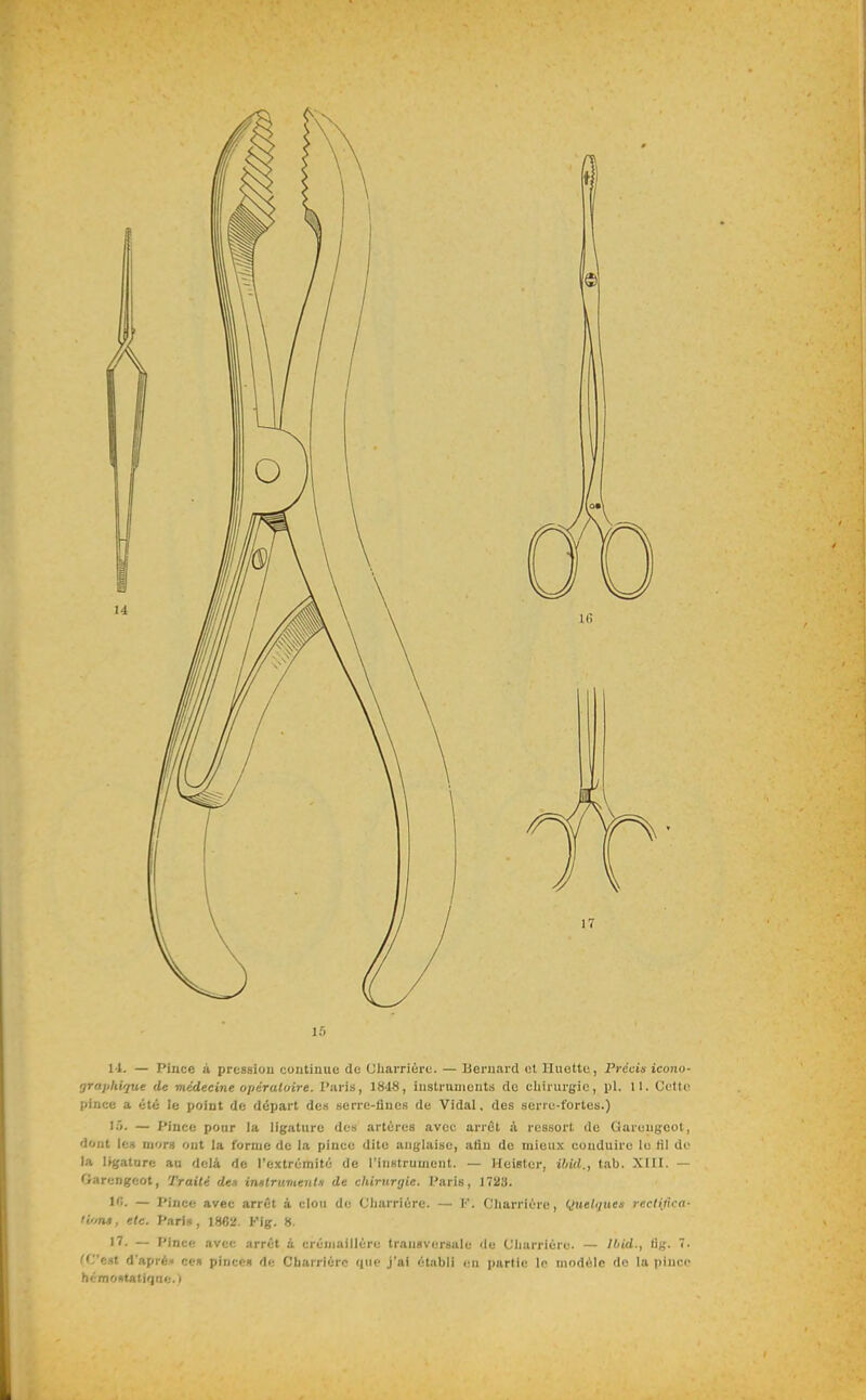 11. — Pince à pression continue de Uliarrière. — Bernard cl Huette, Précin icono- orajihique de médecine opératoire. Paris, 1848, instruments de chirurgie, pl. 11. Cottu pince a été le point de départ des serre-lines de Vidal, des serie-fortes.) I.O. — Pince pour la ligature des artères avec arrêt à ressort de Garuugeot, dont le» mors ont la forme de la pince dite anglaise, afin de mieux conduire le fil do la ligature au delà de l'extrémité de l'instrument. — Heister, ihid., tab. XIII. — Oarengeot, Traité dei instruments de chirurgie. Paris, 1723. 1''. — Pince avec arrêt à clou de Cliarrière. — F. Cliarrière, (Juelques recHtica- H'mê, etc. Pari», 1862. Kig. 8. 17. — Pince avec arrêt à crémaillère transversale de Cliarrière. — ll/id., lig. •• fC'e.st d'apré* ce» pince» de Cbarrièrc que j'ai établi en partie le modèle do la pinco hémoKtatifjfie. i