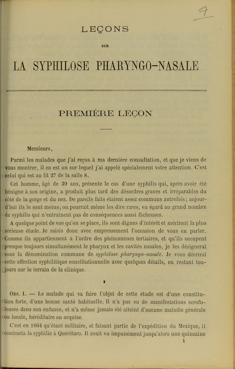 2- LEÇONS SUR LA SYPHILOSE PHARYNGO-MSALE PREMIÈRE LEÇON Messieurs, Parmi les malades que j'ai reçus à ma dernière consultation, et que je viens de YOus montrer, il en est un sur lequel j'ai appelé spécialement votre attention. C'est r celui qui est au lit 27 de la salle 8. Cet homme, âgé de 39 ans, présente le cas d'une syphilis qui, après avoir été bénigne à son origine, a produit plus tard des désordres graves et irréparables du côté de la gorge et du nez. De pareils faits étaient assez communs autrefois; aujour- d'hui ils le sont moins; on pourrait même les dire rares, eu égard au grand nombre de syphilis qui n'entraînent pas de conséquences aussi fâcheuses. A quelque point de vue qu'on se place, ils sont dignes d'intérêt et méritent la plus sérieuse élude. Je saisis donc avec empressement l'occasion de vous en parler. ' Comme ils appartiennent à l'ordre des phénomènes tertiaires, et qu'ils occupent j presque toujours simultanément le pharynx et les cavités nasales, je les désignerai : sous la dénomination commune de syphilose pharyngo-nasale. Je vous décrirai ' cette affection syphilitique constitutionnelle avec quelques détails, en restant tou- jours sur le terrain de la clinique. 1 Obs. I. — Le malade qui va faire l'objet de cette étude est d'une constitu- ilion forte, d'une bonne santé habituelle. Il n'a pas eu de manifestations scrofu- leuses dans son enfance, et n'a même jamais été atteint d'aucune maladie générale ou locale, héréditaire ou acquise. C'est en 1864 qu'étant militaire, et faisant partie de l'expédition du Mexique, il •contracta la syphilis à Quérctaro. Il avait vu impunément jusqu'alors une quinzaine