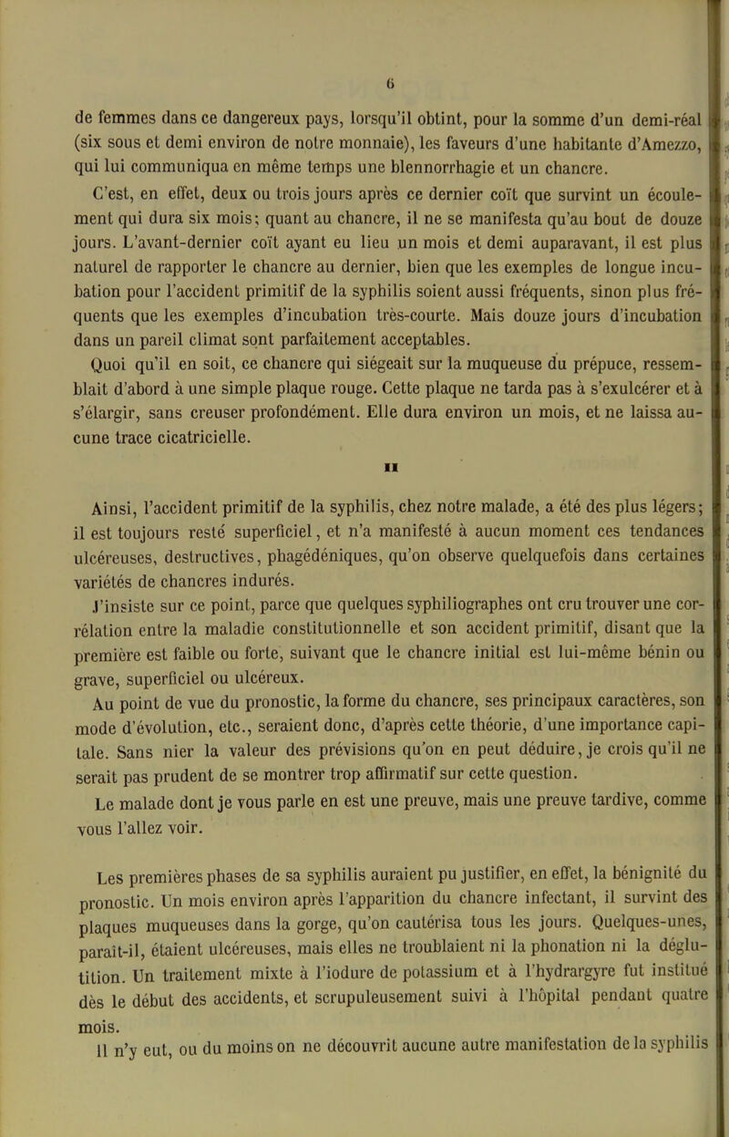 6 de femmes dans ce dangereux pays, lorsqu'il obtint, pour la somme d'un demi-réal (six sous et demi environ de notre monnaie), les faveurs d'une habitante d'Amezzo, qui lui communiqua en même temps une blennorrhagie et un chancre. C'est, en elTet, deux ou trois jours après ce dernier coït que survint un écoule- ment qui dura six mois; quant au chancre, il ne se manifesta qu'au bout de douze jours. L'avant-dernier coït ayant eu lieu un mois et demi auparavant, il est plus naturel de rapporter le chancre au dernier, bien que les exemples de longue incu- bation pour l'accident primitif de la syphilis soient aussi fréquents, sinon plus fré- quents que les exemples d'incubation très-courte. Mais douze jours d'incubation dans un pareil climat sont parfaitement acceptables. Quoi qu'il en soit, ce chancre qui siégeait sur la muqueuse du prépuce, ressem- blait d'abord à une simple plaque rouge. Cette plaque ne tarda pas à s'exulcérer et à s'élargir, sans creuser profondément. Elle dura environ un mois, et ne laissa au- cune trace cicatricielle. II Ainsi, l'accident primitif de la syphilis, chez notre malade, a été des plus légers; il est toujours resté superficiel, et n'a manifesté à aucun moment ces tendances ulcéreuses, destructives, phagédéniques, qu'on observe quelquefois dans certaines variétés de chancres indurés. J'insiste sur ce point, parce que quelques syphiliographes ont cru trouver une cor- rélation entre la maladie constitutionnelle et son accident primitif, disant que la première est faible ou forte, suivant que le chancre initial est lui-même bénin ou grave, superficiel ou ulcéreux. Au point de vue du pronostic, la forme du chancre, ses principaux caractères, son mode d'évolution, etc., seraient donc, d'après cette théorie, d'une importance capi- tale. Sans nier la valeur des prévisions qu'on en peut déduire, je crois qu'il ne serait pas prudent de se montrer trop affirmatif sur cette question. Le malade dont je vous parle en est une preuve, mais une preuve tardive, comme vous l'allez voir. Les premières phases de sa syphilis auraient pu justifier, en effet, la bénignité du pronostic. Un mois environ après l'apparition du chancre infectant, il survint des plaques muqueuses dans la gorge, qu'on cautérisa tous les jours. Quelques-unes, paraît-il, étaient ulcéreuses, mais elles ne troublaient ni la phonation ni la déglu- tition. Un traitement mixte à l'iodure de potassium et à l'hydrargyre fut institué dès le début des accidents, et scrupuleusement suivi à l'hôpital pendant quatre mois.