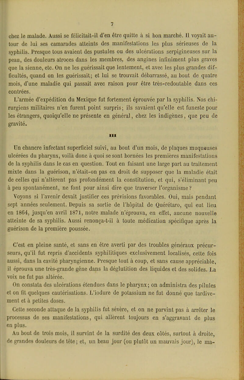 chez le malade. Aussi se félicitait-il d'en être quitte à si bon marché. Il voyait au- tour de lui ses camai'ades atteints des manifestations les plus sérieuses de la syphilis. Presque tous avaient des pustules ou des ulcérations serpigineuses sur la peau, des douleurs atroces dans les membres, des angines infiniment plus graves que la sienne, etc. On ne les guérissait que lentement, et avec les plus grandes dif- ficultés, quand on les guérissait; et lui se trouvait débarrassé, au bout de quatre mois, d'une maladie qui passait avec raison pour être très-redoutable dans ces contrées. L'aimée d'expédition du Mexique fut fortement éprouvée par la syphilis. Nos chi- rurgiens militaires n'en furent point surpris; ils savaient qu'elle est funeste pour les étrangers, quoiqu'elle ne présente en général, chez les indigènes, que peu de gravité. III Un chancre infectant superficiel suivi, au bout d'un mois, de plaques muqueuses ulcérées du pharynx, voilà donc à quoi se sont bornées les premières manifestations de la syphilis dans le cas en question. Tout en faisant une large part au traitement mixte dans la guérison, n'était-on pas en droit de supposer que la maladie était de celles qui n'altèrent pas profondément la constitution, et qui, s'éliminant peu à peu spontanément, ne font pour ainsi dire que traverser l'organisme ? Voyons si l'avenir devait justifier ces prévisions favorables. Oui, mais pendant sept années seulement. Depuis sa sortie de l'hôpital de Quérétaro, qui eut lieu en 1864, jusqu'en avril 1871, notre malade n'éprouva, en efiet, aucune nouvelle atteinte de sa syphilis. Aussi renonça-t-il à toute médication spécifique après la guérison de la première poussée. C'est en pleine santé, et sans en être averti par des troubles généraux précur- seurs, qu'il fut repris d'accidents syphilitiques exclusivement localisés, cette fois aussi, dans la cavité pharyngienne. Presque tout à coup, et sans cause appréciable, il éprouva une très-grande gêne dans la déglutition des liquides et des solides. La voix ne fut pas altérée. On constata des ulcérations étendues dans le pharynx; on administra des pilules et on fit quelques cautérisations. L'iodure de potassium ne fut donné que tardive- ment et à petites doses. Cette seconde attaque de la syphilis fut sévère, et on ne parvint pas à arrêter le processus de ses manifestations, qui allèrent toujours en s'aggravant de plus en plus. Au bout de trois mois, il survint de la surdité des deux côtés, surtout à droite, de grandes douleurs de tête; et, un beau jour (ou plutôt un mauvais jour), le ma-