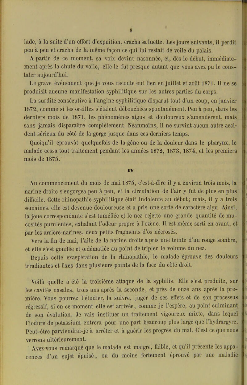 4 lade, à la suite d'un efTort d'cxpuition, cracha sa luette. Les jours suivants, il perdit peu à peu et cracha de la même façon ce qui lui restait de voile du palais. A partir de ce moment, sa voix devint nasonnée, et, dès le début, immédiat«- ment après la chute du voile, elle le fut presque autant que vous avez pu le cons- tater aujourd'hui. Le grave événement que je vous raconte eut lieu en juillet et août 1871. Il ne se produisit aucune manifestation syphilitique sur les autres parties du corps. La surdité consécutive à l'angine syphilitique disparut tout d'un coup, en janvier 1872, comme si les oreilles s'étaient débouchées spontanément. Peu à peu, dans les derniers mois de 1871, les phénomènes aigus et douloureux s'amendèrent, mais sans jamais disparaître complètement. Néanmoins, il ne survint aucun autre acci- dent sérieux du côté de la gorge jusque dans ces derniers temps. Quoiqu'il éprouvât quelquefois de la gêne ou de la douleur dans le pharynx, le malade cessa tout traitement pendant les années 1872, 1873, 1874, et les premiers mois de 1875. Au commencement du mois de mai 1875, c'est-à-dire il y a environ trois mois, la narine droite s'engorgea peu à peu, et la circulation de l'air y fut de plus en plus difficile. Cette rhinopalhie syphilitique était indolente au début; mais, il y a trois semaines, elle est devenue douloureuse et a pris une sorte de caractère aigu. Ainsi, la joue correspondante s'est tuméfiée et le nez rejette une grande quantité de mu- cosités purulentes, exhalant l'odeur propre à l'ozène. Il est même sorti en avant, et par les arrière-narines, deux petits fragments d'os nécrosés. Vers la fin de mai, l'aile de la narine droite a pris une teinte d'un rouge sombre, et elle s'est gonflée et œdématiée au point de tripler le volume du nez. Depuis celte exaspération de la rhinopathie, le malade éprouve des douleurs irradiantes et fixes dans plusieurs points de la face du côté droit. Voilà quelle a été la troisième attaque de la syphilis. Elle s'est produite, sur les cavités nasales, trois ans après la seconde, et près de onze ans après la pre- mière. Vous pourrez l'étudier, la suivre, juger de ses effets et de son processus régressif, si en ce moment elle est arrivée, comme je l'espère, au point culminant de son évolution. Je vais instituer un traitement vigoureux mixte, dans lequel l'iodure de potassium entrera pour une part beaucoup plus large que l'hydrargyre. Peut-être parviendrai-je à arrêter et à guérir les progrès du mal. C'est ce que nous verrons ultérieurement. Avez-vous remarqué que le malade est maigre, faible, et qu'il présente les appa- rences d'un sujet épuisé, ou du moins fortement éprouvé par une maladie