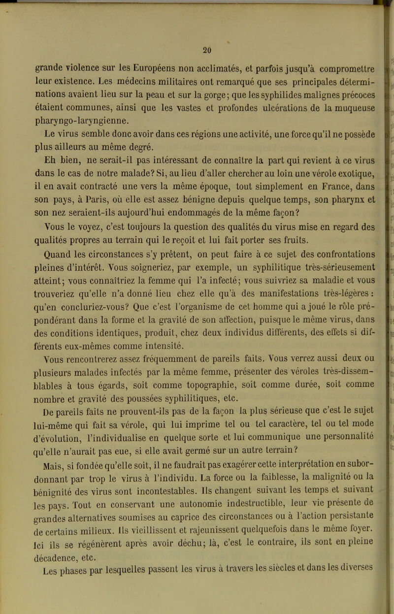 grande violence sur les Européens non acclimatés, et parfois jusqu'à compromettre leur existence. Les médecins militaires ont remarqué que ses principales détermi- nations avaient lieu sur la peau et sur la gorge; que les syphilides malignes précoces étaient communes, ainsi que les vastes et profondes ulcérations de la muqueuse pharyngo-laryngienne. Le virus semble donc avoir dans ces régions une activité, une force qu'il ne possède plus ailleurs au même degré. Eh bien, ne serait-il pas intéressant de connaître la part qui revient à ce virus dans le cas de notre malade? Si, au lieu d'aller chercher au loin une vérole exotique, il en avait contracté une vers la même époque, tout simplement en France, dans son pays, à Paris, où elle est assez bénigne depuis quelque temps, son pharynx et son nez seraient-ils aujourd'hui endommagés de la même façon? Vous le voyez, c'est toujours la question des qualités du virus mise en regard des qualités propres au terrain qui le reçoit et lui fait porter ses fruits. Quand les circonstances s'y prêtent, on peut faire à ce sujet des confrontations pleines d'intérêt. Vous soigneriez, par exemple, un syphilitique très-sérieusement atteint; vous connaîtriez la femme qui l'a infecté; vous suivi'iez sa maladie et vous trouveriez qu'elle n'a donné lieu chez elle qu'à des manifestations très-légères : qu'en concluriez-vous? Que c'est l'organisme de cet homme qui a joué le rôle pré- pondérant dans la forme et la gravité de son affection, puisque le même virus, dans des conditions identiques, produit, chez deux individus différents, des effets si dif- férents eux-mêmes comme intensité. Vous rencontrerez assez fréquemment de pareils faits. Vous verrez aussi deux ou plusieurs malades infectés par la même femme, présenter des véroles très-dissem- blables à tous égards, soit comme topographie, soit comme durée, soit comme nombre et gravité des poussées syphilitiques, etc. De pareils faits ne prouvent-ils pas de la façon la plus sérieuse que c'est le sujet lui-même qui fait sa vérole, qui lui imprime tel ou tel caractère, tel ou tel mode d'évolution, l'individualise en quelque sorte et lui communique une personnalité qu'elle n'aurait pas eue, si elle avait germé sur un autre terrain? Mais, si fondée qu'elle soit, il ne faudrait pas exagérer celte interprétation en subor- donnant par trop le virus à l'individu. La force ou la faiblesse, la malignité ou la bénignité des virus sont incontestables. Ils changent suivant les temps et suivant les pays. Tout en conservant une autonomie indestructible, leur vie présente de grandes alternatives soumises au caprice des circonstances ou à l'action persistante de certains milieux, ils vieillissent et rajeunissent quelquefois dans le même foyer. Ici ils se régénèrent après avoir déchu; là, c'est le contraire, ils sont en pleine décadence, etc. Les phases par lesquelles passent les virus à travers les siècles et dans les diverses