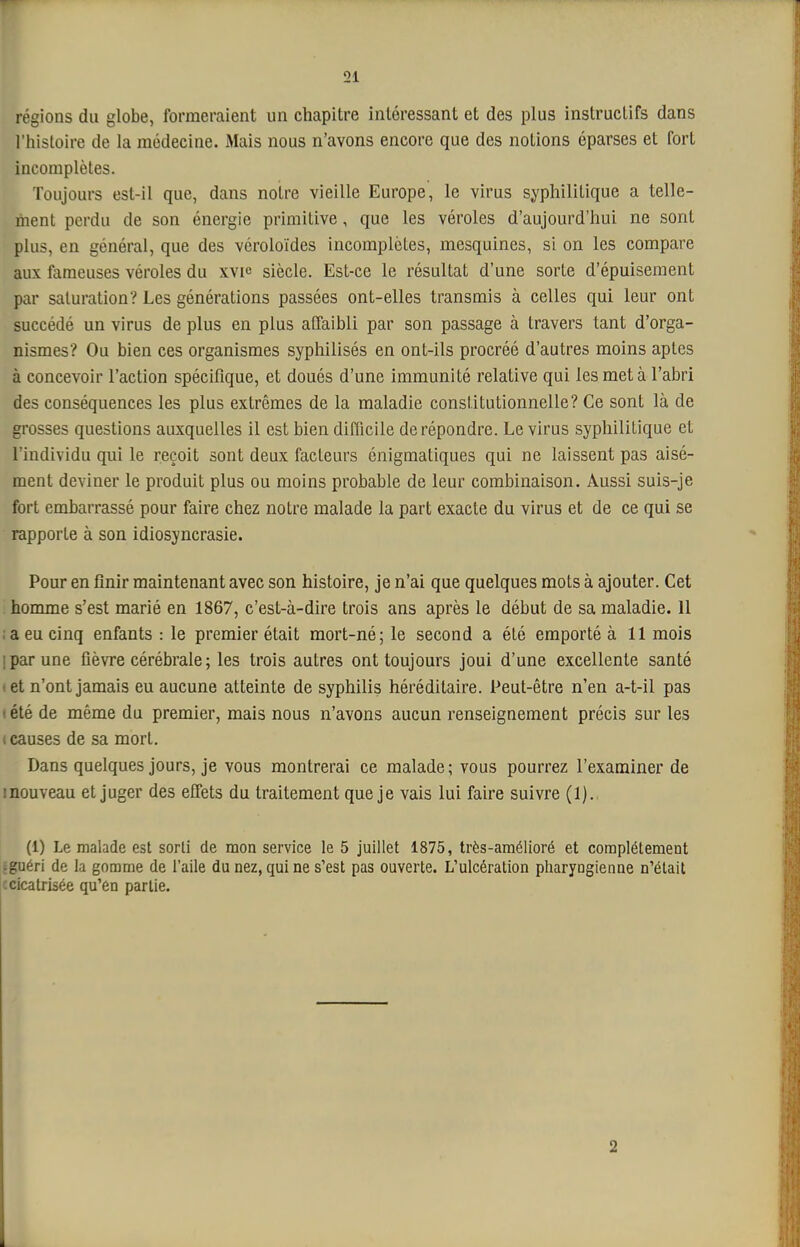 régions du globe, formeraient un chapitre intéressant et des plus instructifs dans l'histoire de la médecine. Mais nous n'avons encore que des notions éparses et fort incomplètes. Toujours est-il que, dans noire vieille Europe, le virus syphilitique a telle- ment perdu de son énergie primitive, que les véroles d'aujourd'hui ne sont plus, en général, que des véroloïdes incomplètes, mesquines, si on les compare aux fameuses véroles du xvie siècle. Est-ce le résultat d'une sorte d'épuisement par saturation? Les générations passées ont-elles transmis à celles qui leur ont succédé un virus de plus en plus alfaibli par son passage à travers tant d'orga- nismes? Ou bien ces organismes syphilisés en ont-ils procréé d'autres moins aptes à concevoir l'action spécifique, et doués d'une immunité relative qui les met à l'abri des conséquences les plus extrêmes de la maladie constitutionnelle? Ce sont là de grosses questions auxquelles il est bien difficile de répondre. Le virus syphilitique et l'individu qui le reçoit sont deux facteurs énigmatiques qui ne laissent pas aisé- ment deviner le produit plus ou moins probable de leur combinaison. Aussi suis-je fort embarrassé pour faire chez notre malade la part exacte du virus et de ce qui se rapporte à son idiosyncrasie. Pour en finir maintenant avec son histoire, je n'ai que quelques mots à ajouter. Cet homme s'est marié en 1867, c'est-à-dire trois ans après le début de sa maladie. 11 ;a eu cinq enfants : le premier était mort-né; le second a été emporté à 11 mois 1 par une fièvre cérébrale ; les trois autres ont toujours joui d'une excellente santé I et n'ont jamais eu aucune atteinte de syphilis héréditaire. Peut-être n'en a-t-il pas ( été de même du premier, mais nous n'avons aucun renseignement précis sur les t causes de sa mort. Dans quelques jours, je vous montrerai ce malade; vous pourrez l'examiner de inouveau et juger des effets du traitement que je vais lui faire suivre (1). (1) Le malade est sorti de mon service le 5 juillet 1875, très-ainélioré et complètement aguérl de la gomme de l'aile du nez, qui ne s'est pas ouverte. L'ulcération pharyngienne n'était : cicatrisée qu'en partie. 2