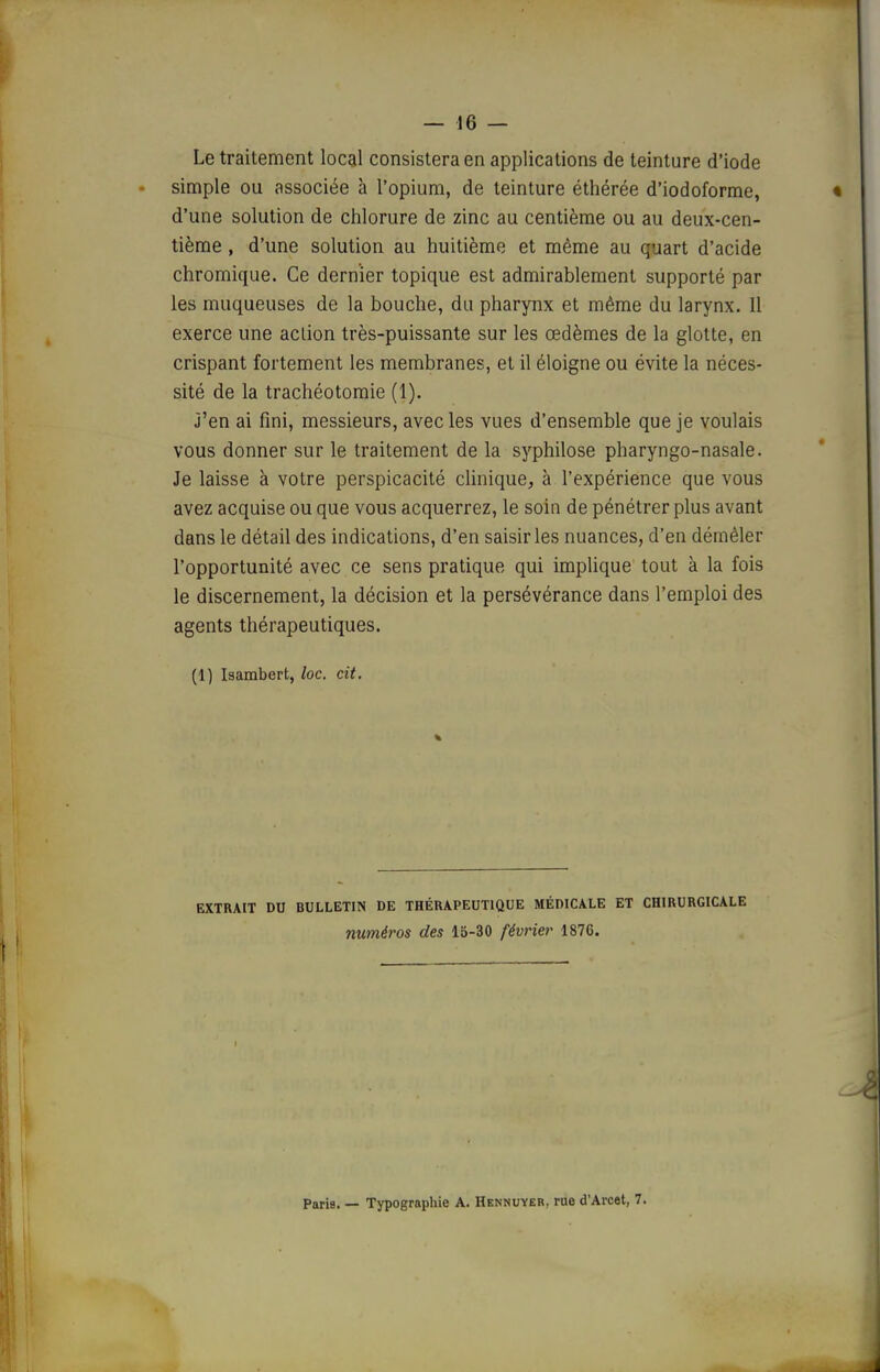 n — 16 — Le traitement local consistera en applications de teinture d'iode • simple ou associée à l'opium, de teinture éthérée d'iodoforme, « d'une solution de chlorure de zinc au centième ou au deux-cen- tième , d'une solution au huitième et même au quart d'acide chromique. Ce dernier topique est admirablement supporté par les muqueuses de la bouche, du pharynx et même du larynx. 11 exerce une aclion très-puissante sur les œdèmes de la glotte, en crispant fortement les membranes, et il éloigne ou évite la néces- sité de la trachéotomie (1). j'en ai fini, messieurs, avec les vues d'ensemble que je voulais vous donner sur le traitement de la syphilose pharyngo-nasale. Je laisse à votre perspicacité cUnique, à l'expérience que vous avez acquise ou que vous acquerrez, le soin de pénétrer plus avant dans le détail des indications, d'en saisir les nuances, d'en démêler l'opportunité avec ce sens pratique qui implique tout à la fois le discernement, la décision et la persévérance dans l'emploi des agents thérapeutiques. (1) Isambert, loc. cit. EXTRAIT DU BULLETIN DE THÉRAPEUTIQUE MÉDICALE ET CHIRURGICALE numéros des 15-30 févrie?- 1876.