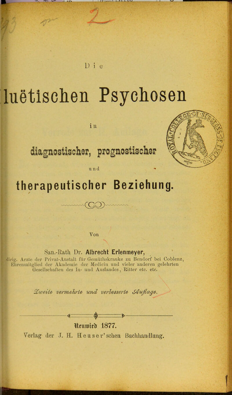 L) i luetischen Psychosen m und therapeutischer Beziehung, Von San.-Rath Dr. Albrecht Erlenmeyer, irig. Arzte der Privat-Anstalt für Geraiithskranke 7ai Bendorf bei Coblenz, Eiirenmitglied der Akademie der Medicin und vieler anderen gelehrten Gesellschaften des In- und Auslandes, Ritter etc. etc. SCweite v&'rmehrte und veriesserie S€uflage. 4 ^- » lleunjte^r 1877. Verlag der J, H. Heuser'schen Buchhaiidlimg.