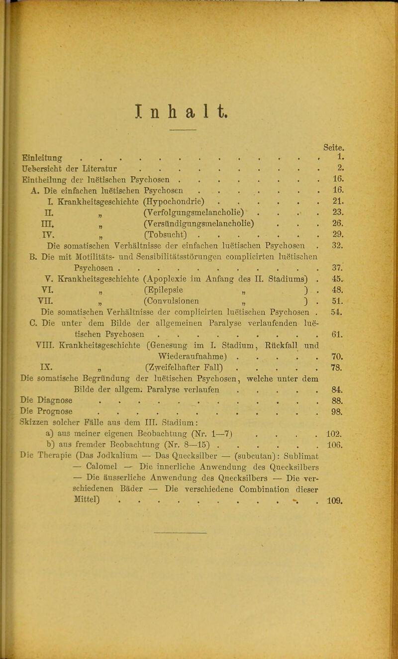 Inhalt. Seite. Einleitxing !• Uet»ersicht der Literatur 2. Eintheilnng der Ingtischen Psychosen 16. A. Die einfachen luetischen Psychosen . . . . . . .16. I. Kraniheitsgeschichte (Hypochondrie) 21. II. „ (Verfolgungsmelancholie) . . . . 23. in, „ (Versündigungsmelancholie) . . .26. IV. „ (Tobsucht) . . . . . . .29. Die somatischen Verhältnisse der einfachen luetischen Psychosen . 32. B. Die mit Motilitäts- und Sensibilitätsstörungen complicirten luetischen Psychosen 37. V. Krankheitsgeschichte (Apoplexie im Anfang des IL Stadiums) . 45., VI. „ (Epilepsie „ ) . 48. VII. „ (Convulsionen „ ) . 51. Die somatischen Verhältnisse der complicirten luetischen Psychosen . 54. C. Die unter dem Bilde der allgemeinen Paralyse verlaufenden lue- tischen Psychosen 61. VIII. Krankheitsgeschichte (Genesung im I. Stadium, Rückfall und Wiederaufnahme) 70. IX. „ (Zweifelhafter Fall) 78. Die somatische Begründung der luetischen Psychosen, welche unter dem Bilde der allgem. Paralyse verlaufen 84. Die Diagnose 88. Die Prognose 98. Skizzen solcher Fälle aus dem III. Stadium: a) aus meiner eigenen Beobachtung (Nr. 1—7) .... 102. b) ans fremder Beobachtung (Nr. 8—15) 106. Die Therapie (Das Jodkalium — Das Quecksilber — (subcutan): Sublimat — Calomel — Die innerliche Anwendung des Q,ueeksilbers — Die äusserliche Anwendung des Quecksilbers — Die ver- schiedenen Bäder — Die verschiedene Combination dieser Mittel) . 109.