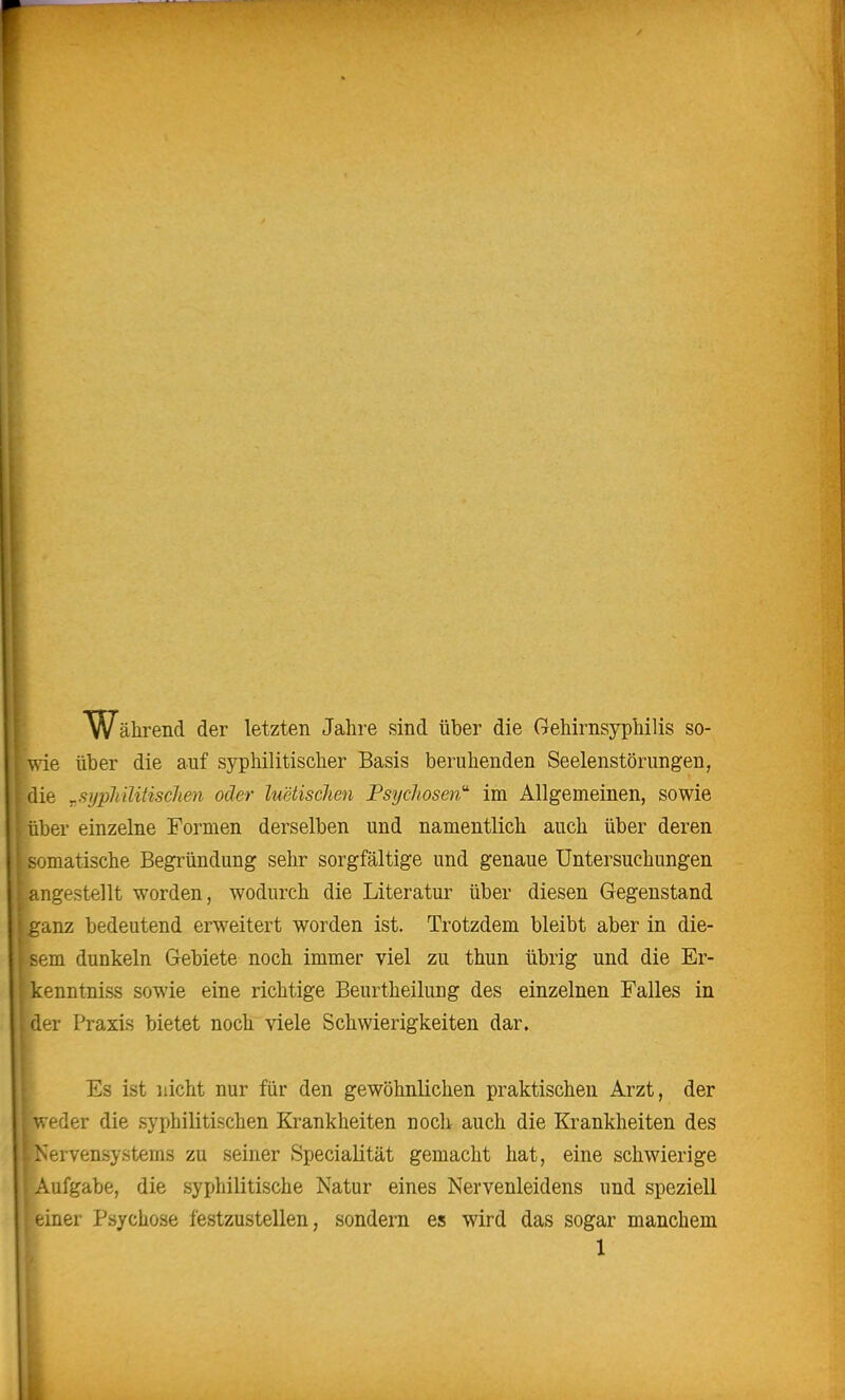 Während der letzten Jahre sind über die Gehirnsyphilis so- wie über die auf syphilitischer Basis beruhenden Seelenstörungen, die ,sypMlitiscJien oder luetischen Tsychosen' im Allgemeinen, sowie über einzelne Formen derselben und namentlich auch über deren somatische Begründung sehr sorgfältige und genaue Untersuchungen angestellt worden, wodurch die Literatur über diesen Gegenstand ganz bedeutend erweitert worden ist. Trotzdem bleibt aber in die- sem dunkeln Gebiete noch immer viel zu thun übrig und die Er- kenntniss sowie eine richtige Beurtheilung des einzelnen Falles in der Praxis bietet noch viele Schwierigkeiten dar. Es ist nicht nur für den gewöhnlichen praktischen Arzt, der weder die syphilitischen Krankheiten noch auch die Krankheiten des Nervensystems zu seiner Specialität gemacht hat, eine schwierige Aufgabe, die syphilitische Natur eines Nervenleidens und speziell einer Psychose festzustellen, sondern es wird das sogar manchem
