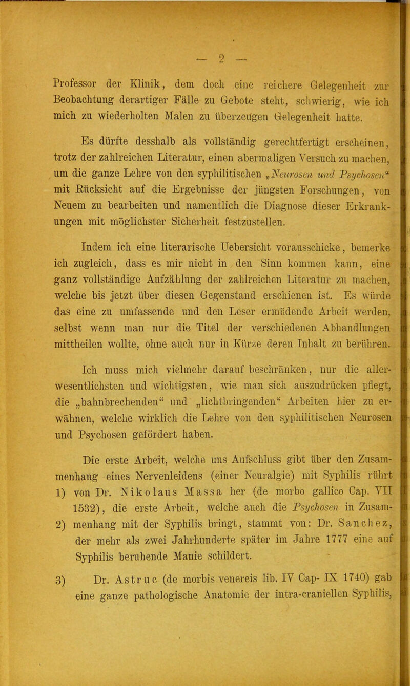 Professor der Klinik, dem doch eine reichere Gelegenheit zur Beobachtung derartiger Fälle zu Gebote steht, schwierig, wie ich mich zu wiederholten Malen zu überzeirgen Gelegenheit hatte. Es dürfte desshalb als vollständig gerechtfertigt erscheinen, trotz der zahlreichen Literatur, einen abermaligen Versuch zu machen, um die ganze Lehre von den syphilitischen „Neurosen und Psychosen'' mit Eücksicht auf die Ergebnisse der jüngsten Forschungen, von Neuem zu bearbeiten und namentlich die Diagnose dieser Erkrank- ungen mit möglichster Sicherheit festzustellen. Indem ich eine literarische Uebersicht vorausschicke, bemerke ich zugleich, dass es mir nicht in den Sinn kommen kann, eine ganz vollständige Aufzählung der zahlreichen Literatur zu machen, welche bis jetzt über diesen Gegenstand erschienen ist. Es würde das eine zu umfassende und den Leser ermüdende Arbeit werden, selbst wenn man nur die Titel der verschiedenen Abhandlungen mittheilen wollte, ohne auch nur in Kürze deren Inhalt zu berühren. Ich muss mich vielmehr darauf beschränken, nur die aller- wesentlichsten und wichtigsten, wie man sich auszudrücken pflegt, die „bahnbrechenden und „lichtbringenden Arbeiten hier zu er- wähnen, welche wirklich die Lehre von den syphilitischen Neurosen und Psychosen gefördert haben. Die erste Arbeit, welche uns Aufschluss gibt über den Zusam- menhang eines Nervenleidens (einer Neuralgie) mit Syphilis rührt 1) von Dr. Nikolaus Massa her (de niorbo gallico Cap. VII 1532), die erste Arbeit, welche auch die Psychosen in Zusam- 2) menhang mit der Syphilis bringt, stammt von: Dr. Sanchez, der mehr als zwei Jahrhunderte später im Jahre 1777 eine auf Syphilis beruhende Manie schildert. 3) Dr. Astruc (de morbis venereis lib. IV Cap- IX 1740) gab eine ganze pathologische Anatomie der intra-craniellen Syphilis,