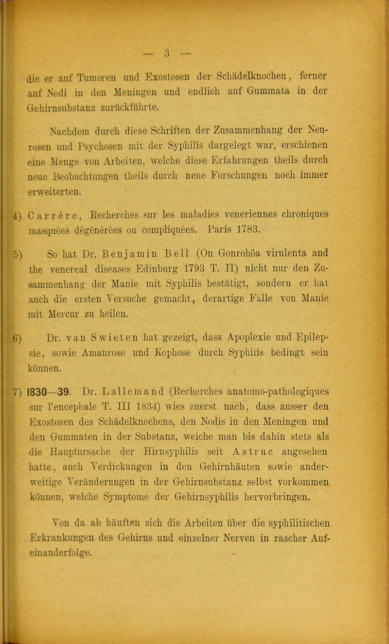 die er auf Tumoren und Exostosen der Schädelknochen, ferner auf Nodi in den Meningen und endlich auf Gummata in der Gehirnsubstanz zurückführte. Nachdem durch diese Schriften der Zusammenhang der Neu- rosen und Psychosen mit der Syphilis dargelegt war, erschienen eine Menge von Arbeiten, welche diese Erfahrungen theils durch neue Beobachtungen theils durch neue Forschungen noch immer erweiterten. 4) C a r r e r e, Eecherches sur les maladies veneriennes chroniques masquees degenerees ou compliquees. Paris 1783. 5) So hat Dr. Benjamin Bell (On Gonrohöa virulenta and the venereal diseases Edinburg 1793 T. II) nicht nur den Zu- sammenhang der Manie mit Syphilis bestätigt, sondern er hat auch die ersten Versuche gemacht, derartige Fälle von Manie mit Mercur zu heilen. 6) Dr. van Swieten hat gezeigt, dass Apoplexie und Epilep- sie, sowie Amaurose und Kophose durch Syphilis bedingt sein können. 7) 1830—39. Dr. L allem and (Eecherches anatomo-pathologiques sur l'encephale T. III 1834) wies zuerst nach, dass ausser den Exostosen des Schädelknochens, den Nodis in den Meningen und den Gummaten in der Substanz, weiche man bis dahin stets als die Hauptursache der Hirnsyphilis seit Astruc angesehen hatte, auch Verdickungen in den Gehirnhäuten sowie ander- weitige Veränderungen in der Gehirnsubstanz selbst vorkommen können, welche Symptome der Gehirnsyphilis hervorbringen. Yen da ab häuften sich die Arbeiten über die syphilitischen Erkrankungen des Gehirns und einzelner Nerven in rascher Auf- einanderfolge.