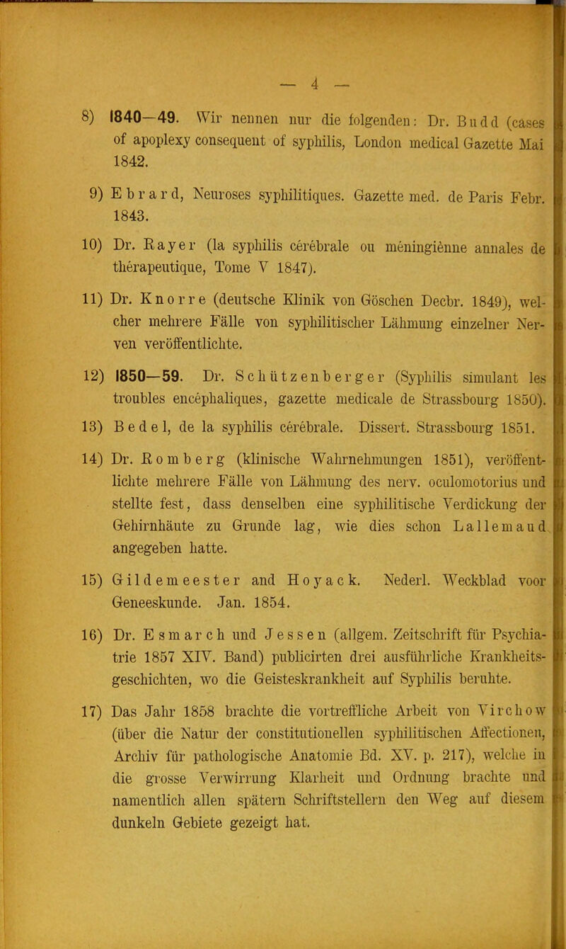 — 4 — 8) 1840—49. Wir nennen nur die folgenden: Dr. Biidd (cases of apoplexy consequent of sypliilis, London medical Gazette Mai 1842. 9) E b r a r d, Neuroses syphilitiques. Gazette med. de Paris Febr. 1843. 10) Dr. Ray er (la sypliilis cerebrale ou meningienne annales de tlierapeutique, Tome V 1847). 11) Dr. Knorre (deutsche Klinik von Göschen Decbr. 1849), wel- cher mehrere Fälle von syphilitischer Lähmung einzelner Ner- ven veröffentlichte. 12) 1850—59. Dr. Schützenberger (Syphilis Simulant les troubles encephaliques, gazette medicale de Strassbourg 1850). 13) Bedel, de la Syphilis cerebrale. Dissert. Strassbourg 1851. 14) Dr. Bömberg (klinische Wahrnehmungen 1851), veröffent- lichte mehrere Fälle von Lähmung des nerv, oculomotorius und stellte fest, dass denselben eine syphilitische Verdickung der Gehirnhäute zu Grunde lag, wie dies schon Lallemaud. angegeben hatte. 15) Gildemeester and Hoyack. Nederl. Weckblad voor Geneeskunde. Jan. 1854. 16) Dr. E s m a r c h und Jessen (allgem. Zeitschrift fiir Psychia- trie 1857 XIV. Band) publicirten drei ausführliche Krankheits- geschichten, wo die Geisteskrankheit auf Syphilis beruhte. 17) Das Jahr 1858 brachte die vortreffliche Arbeit von Virchow (über die Natur der constitutionellen syphilitischen Affectionen, Archiv für pathologische Anatomie Bd. XV. p. 217), welche in die grosse Verwirrung Klarheit und Ordnung brachte und namentlich allen spätem Schriftstellern den Weg auf diesem dunkeln Gebiete gezeigt hat.