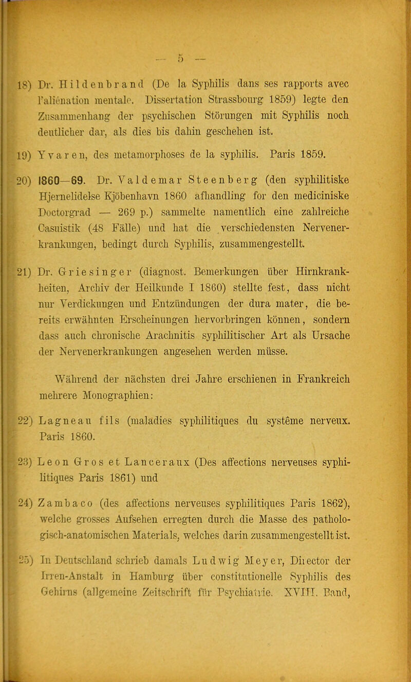 18) Dr. HildenbrancI (De la Syphilis clans ses rapports avec ralieiiation mentale. Dissertation Strassbourg 1859) legte den Zusammenbang der psychischen Störungen mit Syphilis noch deutlicher dar, als dies bis dahin geschehen ist. 19) Yvaren, des metamorphoses de la syphilis. Paris 1859. 20) 1860—69. Dr. Valdemar Steenberg (den syphilitiske Hjernelidelse Kjöbenhavn 1860 afhandling for den mediciniske Doctorgi-ad — 269 p.) sammelte namentlich eine zahlreiche Casuistik (48 Fälle) und hat die verschiedensten Nervener- ki-ankungen, bedingt durch Syphilis, zusammengestellt. 21) Dr. Griesinger (diagnost. Bemerkungen über Hirnkrank- heiten, Archiv der Heilkunde I 1860) stellte fest, dass nicht nur Verdickungen und Entzündungen der dura mater, die be- reits erwähnten Erscheinungen hervorbringen können, sondern dass auch chronische Arachnitis syphilitischer Art als Ursache der Nervenerkrankungen angesehen werden müsse. Während der nächsten drei Jahre erschienen in Frankreich mehrere Monographien: 22) Lagneau fils (maladies syphilitiques du Systeme nerveux. Paris 1860. 23) Leon Gros et Lanceraux (Des affections nerveuses syphi- litiques Paris 1861) und 24) Zambaco (des affections nerveuses syphilitiques Paris 1862), welclie grosses Aufsehen erregten durch die Masse des patholo- gisch-anatomischen Materials, welches darin zusammengestellt ist. 1:0j In Deutschland schrieb damals Ludwig Meyer, Diiector der Irren-Anstalt in Hamburg über constitutionelle Syphilis des Gehirns (allgemeine Zeitschrift für Psychiaivie. XVIII. Band,