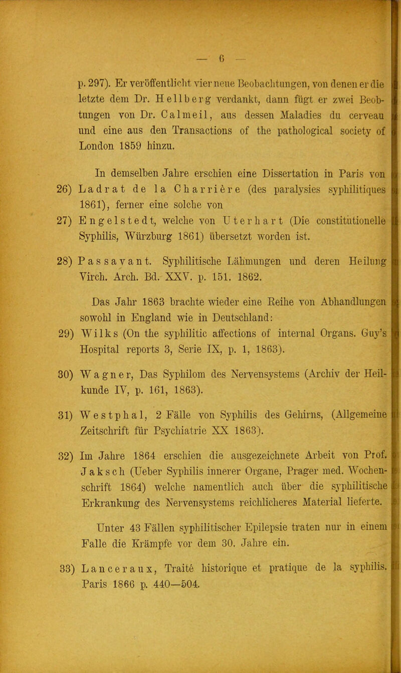 — G p. 297). Er veröffentlicht vier neue Beobachtungen, von denen er die letzte dem Dr. Hellberg verdankt, dann fügt er zwei Beob- tungen von Dr. Calmeil, aus dessen Maladies du cerveau und eine aus den Transactions of the pathological society of London 1859 hinzu. In demselben Jahre erschien eine Dissertation in Paris von 26) Ladrat de la Charriöre (des paralysies syphilitiques 1861), ferner eine solche von 27) E n g e 1 s t e d t, welche von üterhart (Die constitiitionelle Syphilis, Würzburg 1861) übersetzt worden ist. 28) Passavant. Syphilitische Lähmungen und deren Heilung Virch. Arch. Bd. XXV. p. 151. 1862. Das Jahr 1863 brachte wieder eine Reihe von Abhandlungen sowohl in England wie in Deutschland: 29) Wilks (On the syphilitic affections of internal Organs. Guy's Hospital reports 3, Serie IX, p. 1, 1863). 30) Wagner, Das Syphilom des Nervensystems (Archiv der Heil- kunde IV, p. 161, 1863). 31) Westphal, 2 Fälle von Syphilis des Gehirns, (Allgemeine Zeitschrift für Psychiatrie XX 1868). 32) Im Jahre 1864 erschien die ausgezeichnete Arbeit von Prof. J a k s c h (Ueber Syphilis innerer Organe, Prager med. Wochen- schrift 1864) welche namentlich auch über die syphilitische Erkrankung des Nervensystems reichlicheres Material lieferte. Unter 43 Fällen syphilitischer Epilepsie traten nur in einem Falle die Krämpfe vor dem 30. Jahre ein. 33) Lanceraux, Traite historique et pratique de la syphilis. Paris 1866 p. 440—504.