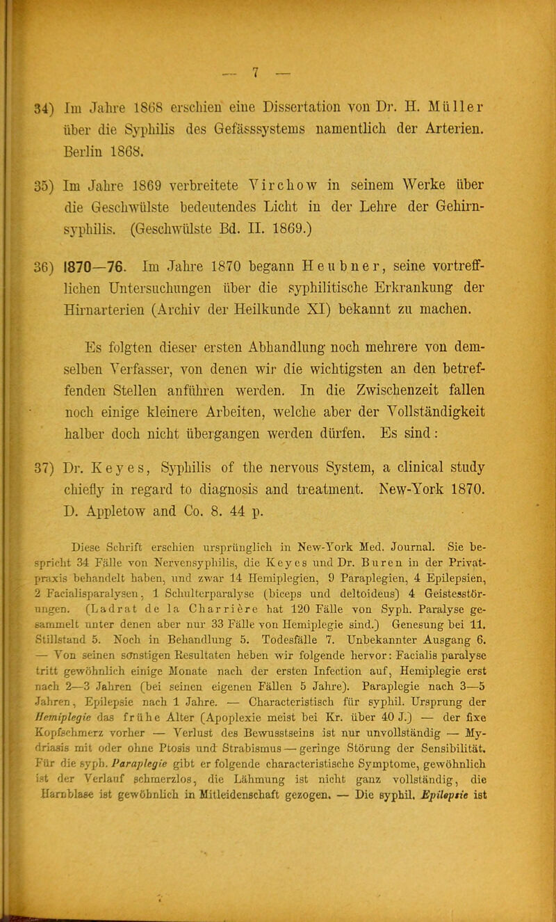 über die Syphilis des Gefäs;ssystems namentlich der Arterien. Berlin 1868. 35) Im Jahre 1869 verbreitete Yirchow in seinem Werke über die Gesclnvülste bedeutendes Licht in der Lehre der Gehirn- syphilis. (Geschwülste Bd. IL 1869.) 36) 1870—76. Im Jahre 1870 begann Heubner, seine vortreff- lichen üntersiichungen über die syphilitische Erkrankung der Hirnarterien (Archiv der Heilkunde XI) bekannt zu machen. Es folgten dieser ersten Abhandlung noch mehrere von dem- selben Verfasser, von denen wir die wichtigsten an den betref- fenden Stellen anfüliren werden. In die Zwischenzeit fallen noch einige kleinere Arbeiten, welche aber der Vollständigkeit halber doch nicht übergangen werden dürfen. Es sind: 37) Dr. Key es, Sj'^hilis of the nervous System, a clinical study chiefly in regard to diagnosis and treatment. New-York 1870. D. Appletow and Co. 8. 44 p. Diese Schiüft erschien urspi'ünglicli in New-York Med. Journal. Sie be- spricht 34 Fälle von Nervensyphilis, die Key es und Dr. Buren in der Privat- praxis behandelt haben, und zwar 14 Hemiplegien, 9 Paraplegien, 4 Epilepsien, 2 Facialisparalysen, 1 Schulterparalj'se (biceps und deltoideus) 4 Geistesstör- ungen. (Ladrat de la Charriere hat 120 Fälle von Syph. Paralyse ge- earamelt unter denen aber nur 33 Fälle von Hemiplegie sind.) Genesung bei 11. Stillstand 5. Noch in Behandlung 5. Todesfälle 7. Unbekannter Ausgang 6. — Von seinen sonstigen Resultaten heben wir folgende hervor: Facialis paralyse tritt gewöhnlich einige Monate nach der ersten Infection auf, Hemiplegie erst nach 2—3 Jahren (bei seinen eigenen Fällen 5 Jahre). Paraplegie nach 3—5 Jahren, Epilepsie nach 1 Jahre. — Characteristisch für syphil. Ursprung der Tfirmiplegic das frühe Alter (Apoplexie meist bei Kr. über 40 J.) — der fixe Kopfschmerz vorher — Verlust des Bewusstseins ist nur unvollständig — My- ■iriafris mit oder ohne Ptosis und Strabismus — geringe Störung der Sensibilität. ViiT die syph. Paraplegie gibt er folgende characteristische Symptome, gewöhnlich :-t der Verlauf schmerzlos, die Lähmung ist nicht ganz vollständig, die Hamblaae ist gewöhnlich in Mitleidenschaft gezogen. — Die syphil. Jüpilepne ist