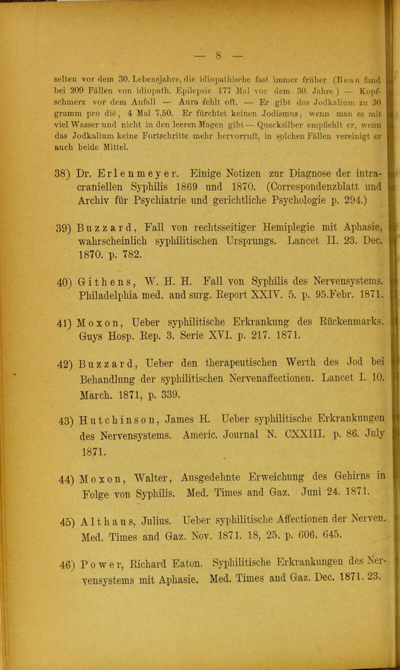 selten vordem 30. Lehensjahre, die idiopatliisolie fast immer früher (Bean fjind bei 209 Fällen von idiopath. Epilepsie 177 Mal vor dem 30. Jahre j — Kopf- schmerz vor dem Anfall — Aura fehlt oft. — Er gibt das Jodkalium zu 30 gramm pro die, 4 Mal 7,50. Er fürchtet keinen Jodismus, wenn man es mit viel Wasser und nicht in den leeren Magen gibt — Quecksilber empfiehlt er, wenn das Jodkalium keine Fortschritte mehr hervorruft, in solchen Fällen vereinigt er auch beide Mittel. 38) Dr. Erlenmeyer. Einige Notizen zur Diagnose der intra- craniellen Syphilis 1869 und 1870. (Correspondenzblatt und Archiv für Psychiatrie und gerichtliche Psychologie p. 294.) 39) B u z z a r d , Fall von rechtsseitiger Hemiplegie mit Aphasie, wahrscheinlich syphilitischen Ursprungs. Lancet II. 23. Dec. 1870. p. 782. 40) Githens, W. H. H. Fall von Syphilis des Nervensystems. Philadelphia med. and surg. Report XXIV. 5. p. 95.Febr. 1871. 41) Moxon, Ueber syphilitische Erkrankung des Rückenmarks. Guys Hosp. Rep. 3. Serie XVI. p. 217. 1871. 42) Buzzard, Ueber den therapeutischen Werth des Jod bei Behandlung der syphilitischen Nervenalfectionen. Lancet I. 10. March. 1871, p. 339. 43) Hutchinson, James H. Ueber syphilitische Erkrankungen des Nervensystems. Americ. Journal N. CXXIII. p. 86. July 1871. 44) Moxon, Walter, Ausgedehnte Erweichung des Gehirns in Folge von Syphilis. Med. Times and Gaz. Juni 24. 1871. 45) A11 h a u s, Julius. Ueber syphilitische Alfectionen der Nerven. Med. Times and Gaz. Nov. 1871. 18, 25. p. 606. 645. 46) Power, Richard Eaton. Syphilitische Erkrankungen des Ner- vensystems mit Aphasie. Med. Times and Gaz. Dec. 1871. 23.