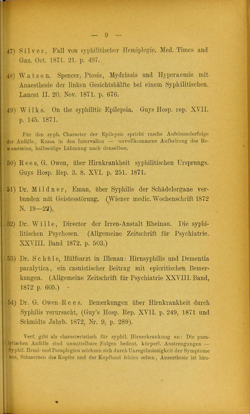 47) Silver, Fall von sypliilitisclier Hemiplegie. Med. Times and Gaz. Oct. 1871. 21. p. 497. 48) Watson. Spencer, Ptosis, Mydriasis und Hyperaemie mit Anaesthesie der linken Gesichtsliälfte bei einem Syphilitischen. Lancet II. 20. Nov. 1871. p. 676. 49) W i 1 k s. On the syphilitic Epilepsia. Gu)''s Hosp. rep. XVII. p. 145. 1871. Für den syph. Cliaracter der Epilepsie spricht rasche Aufeinanderfolge der Anfälle, Koma in den Intervallen — unvollkommene Aufhebung des Be- wusstseins, halbseitige Lähmung nach denselben, 50) Rees, G. Owen, über Hirnkrankheit syphilitischen Ursprungs. Guys Hosp. Eep. 3. 8. XVI. p. 251. 1871. 51) Dr. Mildner, Eman, über Syphilis der Schädelorgane ver- bunden mit Geistesstörung. (Wiener medic. Wochenschrift 1872 N. 19—22), 52) Dr. Wille, Director der Irren-Anstalt Rheinau. Die syphi- litischen Psychosen. (Allgemeine Zeitschrift für Psychiatrie. XXVni. Band 1872. p. 503.) 53) Dr. Schule, Hülfsarzt in lUenau: Hirnsyphilis und Dementia paralytica, ein casuistischer Beitrag mit epicritischen Bemer- kungen. (Allgemeine Zeitschrift für Psychiatrie XXVIII. Band, 1872 p. 605.) - • 54} Dr. G. Owen Rees. Bemerkungen über Hirnkrankheit durch Syphilis verursacht, (Guy's Hosp. Rep. XVII. p. 249, 1871 und Schmidts Jahrb. 1872, Nr. 9, p. 289). Verf. gibt als characteristisch für syphil. Ilirnerkrankung an: Die para- lytischen Anfalle sind unmittelbare Folgen bedeut. körperl. Anstrengungen — Syphil. Hemi- und Paraplegien zeichnen sich durch Unregelmässigkeit der Symptome aus. Schmerzen des Kopfes und der KnpfliMut fclilcn selten, Anaesthesie ist hau-