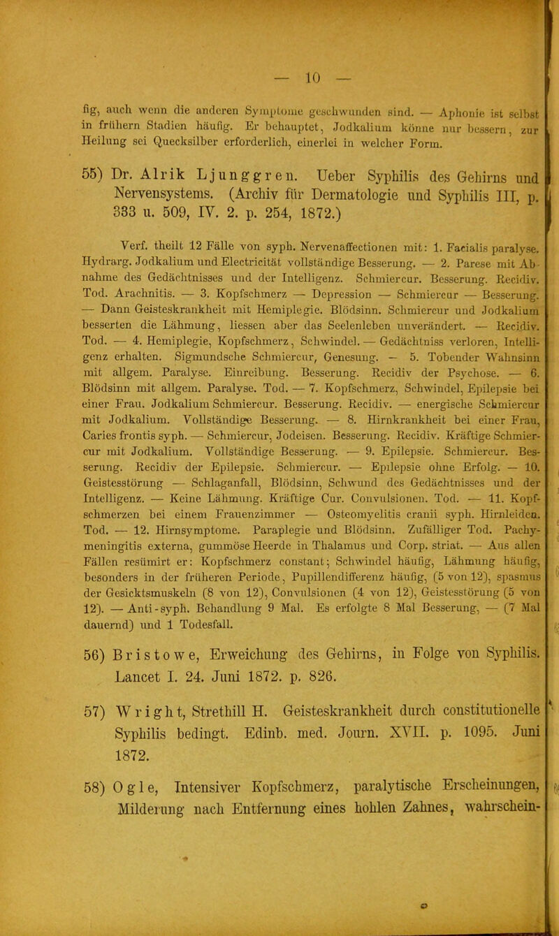 fig, auch wenn die anderen SyiuxjLonic gcschwaiiden sind. — Ajjhonie ißt selbst in frühem Stadien häufig. Er behauptet, Jodkalium könne nur bessern, zur Heilung sei Quecksilber erforderlich, einerlei in welcher Form. 55) Dr. Alrik Ljunggren. Ueber Syphilis des Gehirns und Nervensystems. (Archiv für Dermatologie und Syphilis III, p. 333 u. 509, IV. 2. p. 254, 1872.) Verf. theilt 12 Fälle von syph. Nervenaffectionen mit: 1. Facialis paralyse. Hydrarg. Jodkalium und Electricität vollständige Besserang. — 2. Parese mit Ab- nahme des Gedächtnisses und der Intelligenz. Schmiercur. Besserung. Recidiv. Tod. Arachnitis. — 3. Kopfschmerz — Depression — Schmiercur — Besserung. — Dann Geisteskrankheit mit Hemiplegie. Blödsinn. Schmiercur und Jodkalium besserten die Lähmung, Hessen aber das Seelenleben unverändert. — Recidiv. Tod. — 4. Hemiplegie, Kopfschmerz, Schwindel. — Gedächtniss verloren, Intelli- genz erhalten. Sigmundsche Schmiercur, Genesung. — 5. Tobender Wahnsinn mit allgem. Paralyse. Einreibung. Besserung. Recidiv der Psychose. — 6. Blödsinn mit allgem. Paralyse. Tod. — 7. Kopfschmerz, Schwindel, Epilepsie bei einer Frau. Jodkalium Schmiercur. Besserung. Recidiv. — energische Schmiercur mit Jodkalium. Vollständige Besserung. — 8. Hirnkrankheit bei einer Frau, Caries frontis syph. — Schmiercur, Jodeisen. Besserung. Recidiv. Kräftige Schmier- cur mit Jodkalium. Vollständige Besserung. — 9. Epilepsie. Schmiercur. Bes- serung. Recidiv der Epilepsie. Schmiercur. — Epilepsie olrne Erfolg. — 10. Geistesstörung — Schlaganfall, Blödsinn, Schwund des Gedächtnisses und der Intelligenz. — Keine Lähmung. Kräftige Cur. Convulsioneu. Tod. — 11. Kopf- schmerzen bei einem Frauenzimmer — Osteomyelitis cranii syph. Hirnleidea. Tod. — 12. Hirns5'^mptome. Paraplegie und Blödsinn. Zufälliger Tod. Pachy- meningitis externa, gummöse Heerde in Thalamus und Corp. striat. — Aus allen Fällen resümirt er: Kopfschmerz constant; Schwindel häufig, Lähmung häufig, besonders in der früheren Periode, Pupillendifferenz häufig, (5 von 12), spasmus der Gesicktsmuskeln (8 von 12), Convulsioneu (4 von 12), Geistesstörung (5 von 12). — Anti - syph. Behandlung 9 Mal. Es erfolgte 8 Mal Besserung, — (7 Mal dauernd) und 1 Todesfall. 56) Bristowe, Erweichung des Gehirns, in Folge von Syphilis. Lancet I. 24. Juni 1872. p. 826. 57) W r i g h t, Strethill H. Geisteskrankheit durch constitutionelle Syphilis bedingt. Edinb. med. Journ. XVII. p. 1095. Juni 1872. 58) Ogle, Intensiver Kopfschmerz, paralytische Erscheinungen, Milderung nach Entfernung eines hohlen Zahnes, wahi'schein-