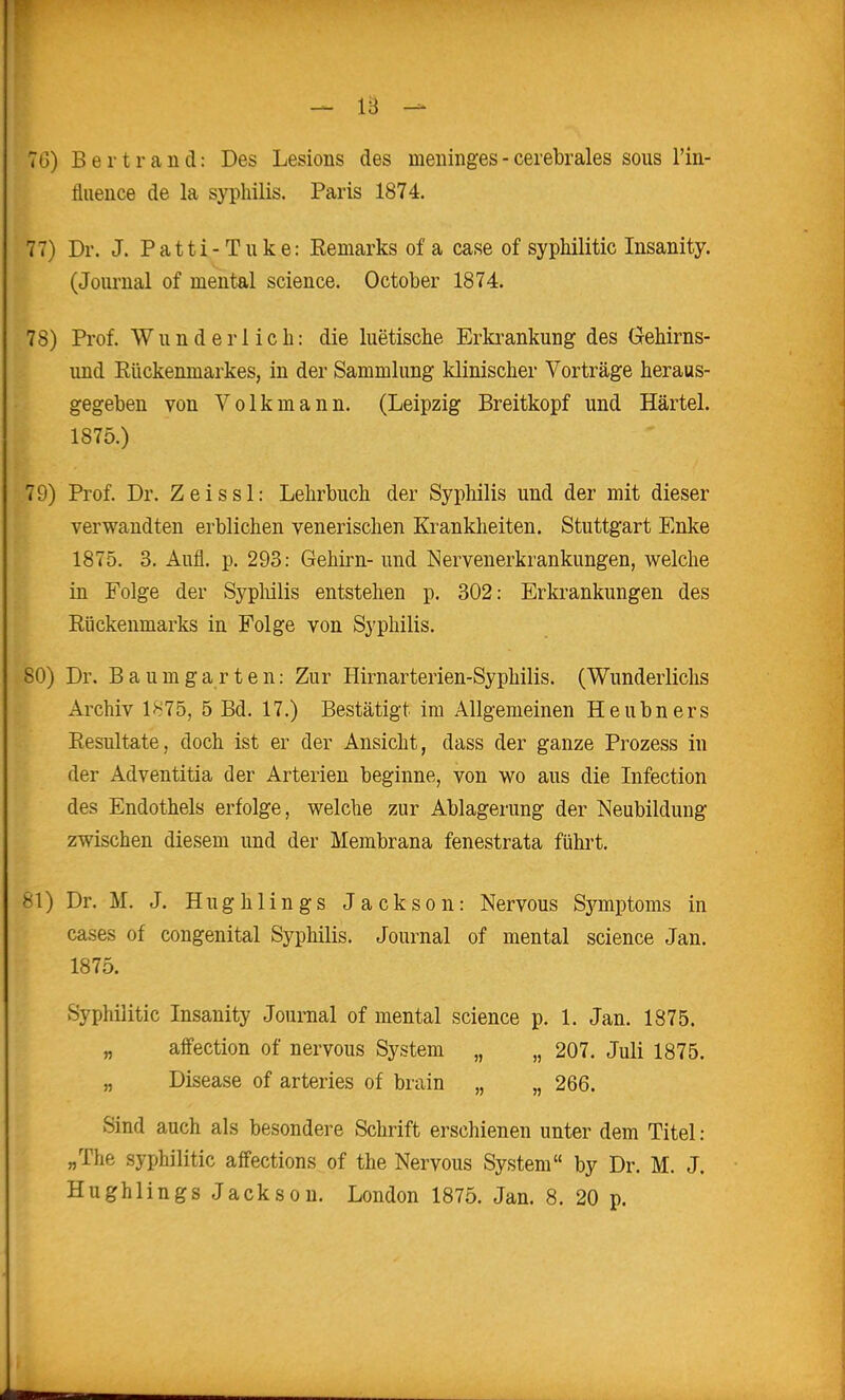7G) Berti-and: Des Lesions des meninges - cerebrales sous l'in- fluence de la syphilis. Paris 1874. 77) Dr. J. Patti-Tuke: Eemarks of a case of sypMlitic Insanity. (Journal of mental science. October 1874. 78) Prof. Wunderlich: die luetische Erki^ankung des öehirns- und Eückenniarkes, in der Sammlung klinischer Vorträge heraus- gegeben von Volkmann. (Leipzig Breitkopf und Härtel. 1875.) 79) Prof. Dr. Zeissl: Lehrbuch der Syphilis und der mit dieser verwandten erblichen venerischen Krankheiten. Stuttgart Enke 1875. 3. Aufl. p. 293: Gehirn- und Nervenerkrankungen, welche in Folge der Sypliilis entstehen p. 302: Erkrankungen des Rückenmarks in Folge von Syphilis. 80) Dr. Baum garten: Zur Hirnarterien-Syphilis. (Wunderlichs Archiv 1875, 5 Bd. 17.) Bestätigt im Allgemeinen Heubners Resultate, doch ist er der Ansicht, dass der ganze Prozess in der Adventitia der Arterien beginne, von wo aus die Infection des Endothels erfolge, welche zur Ablagerung der Neubildung zwischen diesem und der Membrana fenestrata fühi't. 81) Dr. M. J. Hughlings Jackson: Nervous Symptoms in cases of congenital Syphilis. Journal of mental science Jan. 1875. Syphilitic Insanity Journal of mental science p. 1. Jan. 1875. „ aiFection of nervous System „ „ 207. Juli 1875. „ Disease of arteries of brain „ „ 266. Sind auch als besondere Schrift erschienen unter dem Titel: „The syphilitic affections of the Nervous System by Dr. M. J.