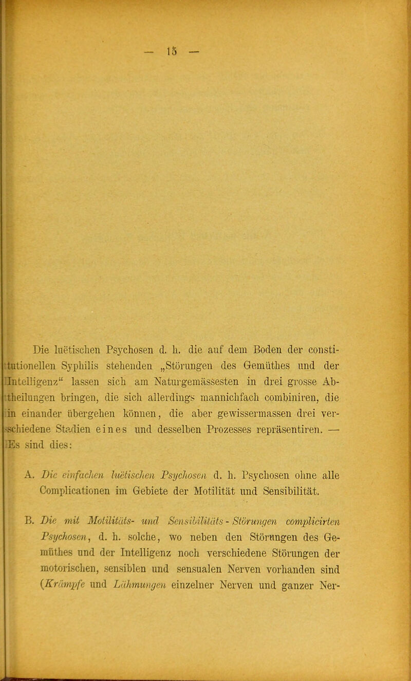Die luetischen Psj^chosen d. Ii. die auf dem Boden der consti- tutionellen Syphilis stehenden „Störungen des Gemüthes und der 'Intelligenz lassen sich am Naturgemässesten in drei grosse Ab- •theiluRgen bringen, die sich allerdings mannichfach combiniren, die in einander übergehen können, die aber geWissermassen drei ver- -schiedene Stadien eines und desselben Prozesses repräsentiren. — iEs sind dies: A. iJic einfachen hietischen Psychosen d. h. Psychosen oline alle Comi)licationen im Gebiete der Motilität und Sensibilität. B. Die mit Motilitüts- und SensHilitäts - Störungen complicirien Psychosen, d. h. solche, wo neben den Störungen des Ge- müthes und der Intelligenz noch verschiedene Störungen der motorischen, sensiblen und sensualen Nerven vorhanden sind {Krämpfe und Lähmungen einzelner Nerven und ganzer Ner-