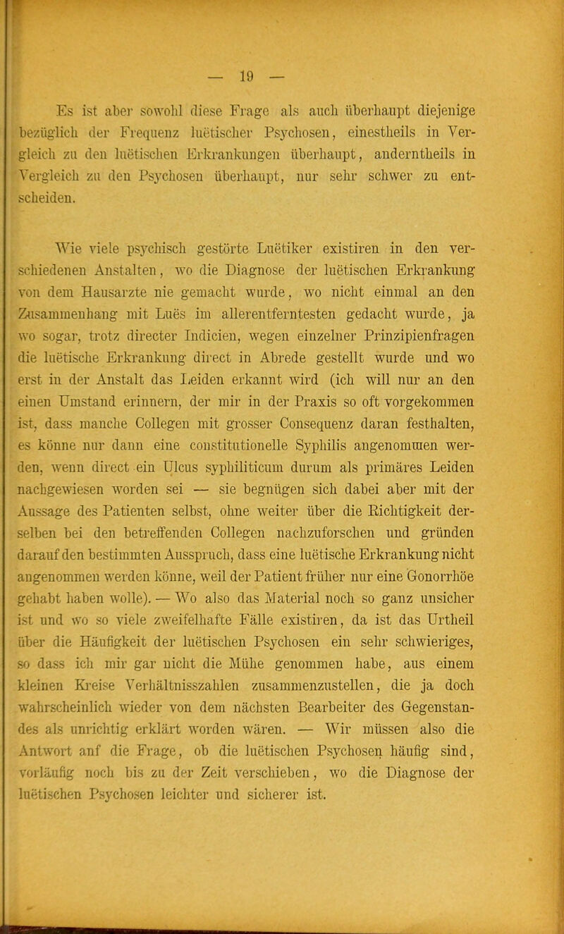 Es ist aber sowolil diese Frage als auch überhaupt diejenige bezüglich der Frequenz luetischer Psychosen, einestheils in Ver- gleich zu den luetischen Erkrankungen überhaupt, anderntheils in Vergleich zu den Psychosen überhaupt, nur sehr schwer zu ent- scheiden. Wie viele psychisch gestörte Luetiker existiren in den ver- schiedenen Anstalten, wo die Diagnose der luetischen Erkrankung von dem Hausarzte nie gemacht wurde, wo nicht einmal an den Zusammenhang mit Lues im allerentferntesten gedacht wurde, ja wo sogar, trotz directer Indicien, wegen einzelner Prinzipienfragen die luetische Erkrankung direct in Abrede gestellt wurde und wo erst in der Anstalt das lieiden erkannt wird (ich will nur an den einen Umstand erinnern, der mir in der Praxis so oft vorgekommen ist, dass manche Collegen mit grosser Consequenz daran festhalten, es könne nur dann eine constitutionelle Syphilis angenommen wer- den, wenn direct ein Ulcus syphiliticum durum als primäres Leiden nachgewiesen worden sei — sie begnügen sich dabei aber mit der Aussage des Patienten selbst, ohne weiter über die Richtigkeit der- selben bei den betreifenden Collegen nachzuforschen und gründen darauf den bestimmten Ausspruch, dass eine luetische Erkrankung nicht angenommen werden könne, weil der Patient früher nur eine Gonorrhöe gehabt haben wolle). — Wo also das Material noch so ganz unsicher ist und wo so viele zweifelhafte Fälle existiren, da ist das Urtheil über die Häufigkeit der luetischen Psychosen ein sehr schwieriges, so dass ich mir gar nicht die Mühe genommen habe, aus einem kleinen Ki-eise Verhältnisszahlen zusammenzustellen, die ja doch wahrscheinlich wieder von dem nächsten Bearbeiter des Gegenstan- des als unrichtig erklärt worden wären. — Wir müssen also die Antwort anf die Frage, ob die luetischen Psychosen häufig sind, vorläufig noch bis zu der Zeit verschieben, wo die Diagnose der luetischen Psychosen leichter und sicherer ist.