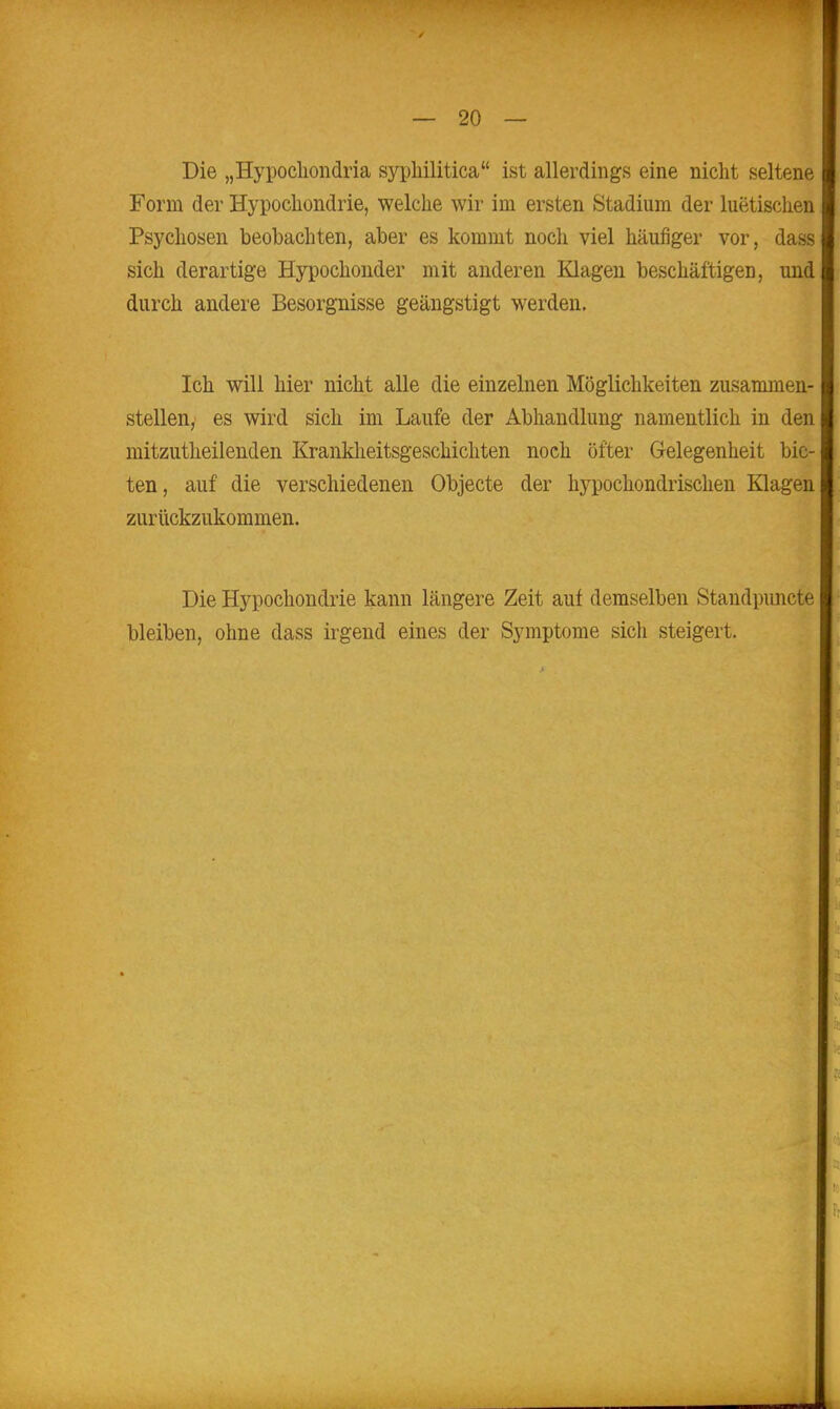 Die „Hypocliondria sypliilitica ist allerdings eine nicht seltene Form der Hypocliondrie, welche wir im ersten Stadium der luetischen Psychosen beobachten, aber es kommt noch viel häufiger vor, dass sich derartige Hypochonder mit anderen Klagen beschäftigen, und durch andere Besorgnisse geängstigt werden. Ich will hier nicht alle die einzelnen Möglichkeiten zusammen- stellen, es wird sich im Laufe der Abhandlung namentlich in den mitzutheilenden Krankheitsgeschichten noch öfter Gelegenheit bie- ten, auf die verschiedenen Objecte der h5^pochondrisclien Klagen zurückzukommen. Die Hypochondrie kann längere Zeit auf demselben Standpimcte bleiben, ohne dass irgend eines der Symptome sich steigert.