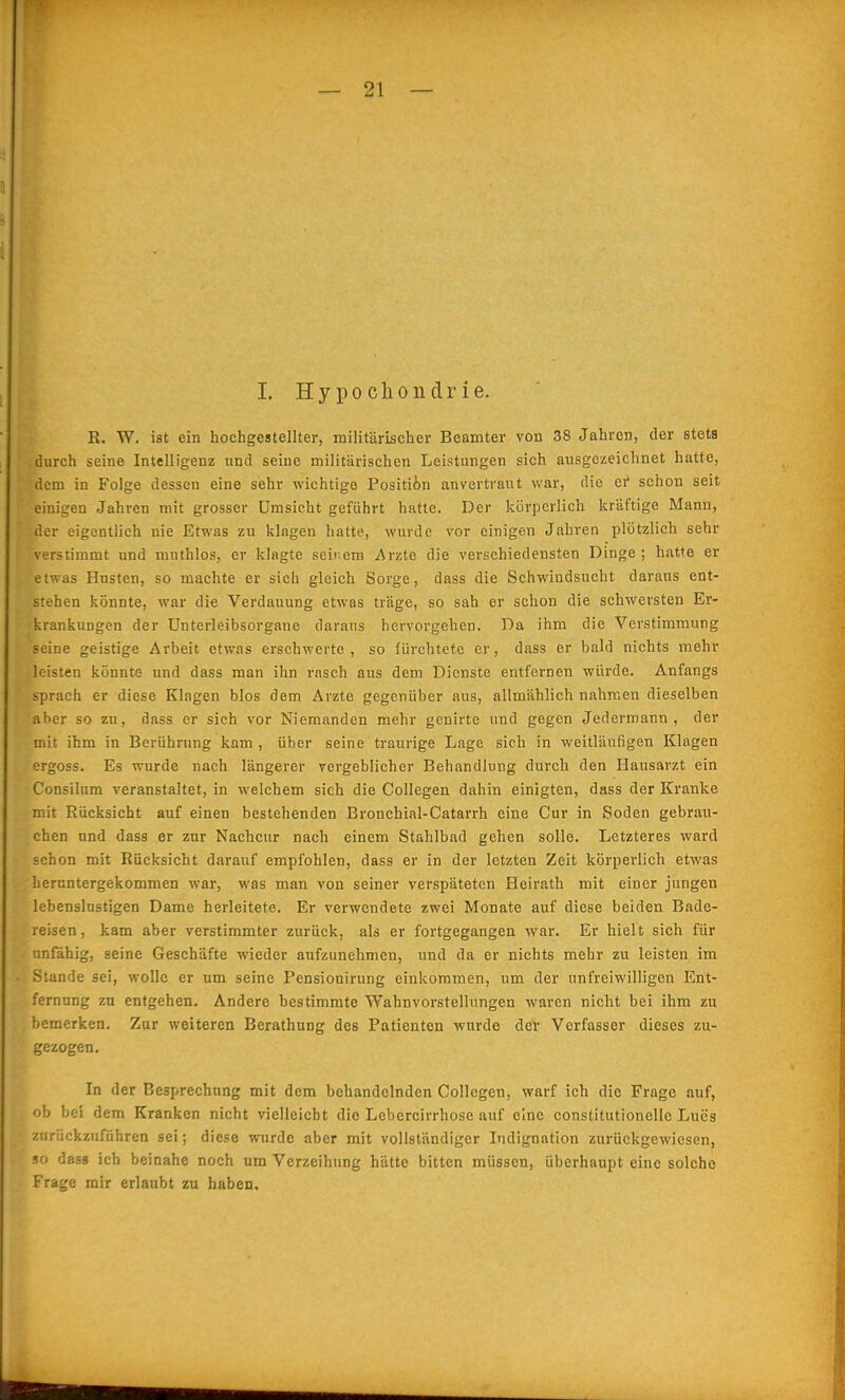 1. Hypochondrie. K. W. ist ein hochgestellter, militärischer Beamter von 38 Jahren, der stets durch seine Intelligenz und seine militärischen Leistungen sich ausgezeichnet hatte, dem in Folge dessen eine sehr wichtige Positi6n anvertraut war, die ei' schon seit einigen Jahren mit grosser Umsicht geführt hatte. Der körperlich kräftige Mann, der eigentlich nie Etwas zu klagen hatte, wurde vor einigen Jahren plötzlich sehr verstimmt und muthlos, er klagte seinem Arzte die verschiedensten Dinge; hatte er etwas Husten, so machte er sich gleich Sorge, dass die Schwindsucht daraus ent- stehen könnte, war die Verdauung etwas träge, so sah er schon die schwersten Er- krankungen der Unterleibsorgaue daraus hervorgehen. Da ihm die Verstimmung seine geistige Arbeit etwas erschwerte, so fürchtete er, dass er bald nichts mehr leisten könnte und dass man ihn rasch aus dem Dienste entfernen würde. Anfangs sprach er diese Klagen blos dem Arzte gegenüber aus, allmählich nahmen dieselben aber so zu, dass er sich vor Niemanden mehr genirte und gegen Jedermann, der mit ihm in Berührung kam , über seine traurige Lage sich in weitläufigen Klagen ergoss. Es wurde nach längerer vergeblicher Behandlung durch den Hausarzt ein Consilum veranstaltet, in welchem sich die Collegen dahin einigten, dass der Kranke mit Rücksicht auf einen bestehenden Bronchial-Catarrh eine Cur in Soden gebrau- chen und dass er zur Nachcur nach einem Stahlbad gehen solle. Letzteres ward schon mit Rücksicht darauf empfohlen, dass er in der letzten Zeit körperlich etwas heruntergekommen war, was man von seiner verspäteten Heirath mit einer jungen lebenslustigen Dame herleitete. Er verwendete zwei Monate auf diese beiden Bade- reisen, kam aber verstimmter zurück, als er fortgegangen war. Er hielt sich für unfähig, seine Geschäfte wieder aufzunehmen, und da er nichts mehr zu leisten im Stande sei, wolle er um seine Pensionirung einkoraraen, um der unfreiwilligen Ent- fernung zu entgehen. Andere bestimmte Wahnvorstellungen waren nicht bei ihm zu bemerken. Zur weiteren Berathung des Patienten wurde der Verfasser dieses zu- gezogen. In der Besprechung mit dem behandelnden Collegen, warf ich die Frage auf, ob bei dem Kranken nicht vielleicht die Lebercirrhose auf eine constitutionellc Lues zurückzuführen sei; diese wurde aber mit vollständiger Indignation zurückgewiesen, so dass ich beinahe noch um Verzeihung hätte bitten müssen, überhaupt eine solche Frage mir erlaubt zu haben.
