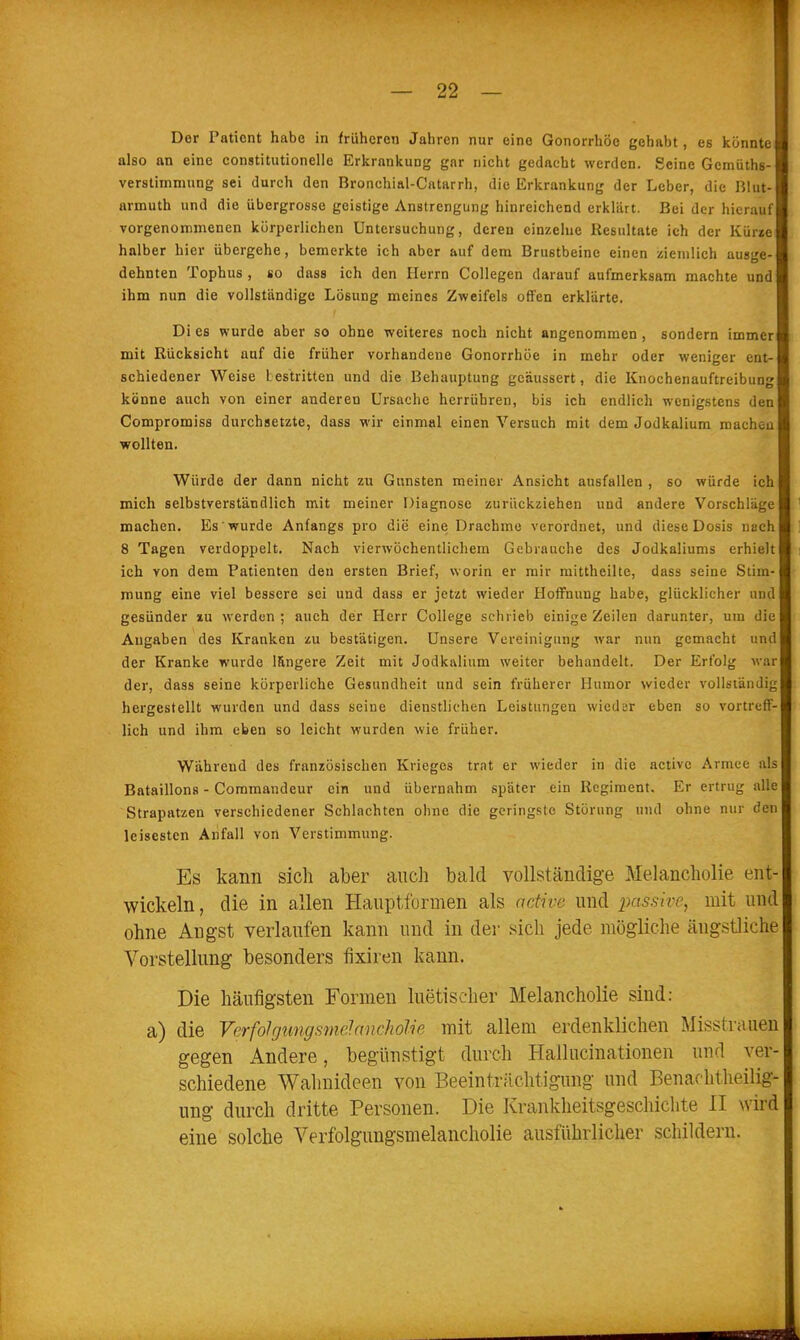 Der Patient habe in früheren Jahren nur eine Gonorrhöe gehabt, es könnte also an eine constitutionelle Erkrankung gar nicht gedacht werden. Seine Gcmüths- verstiinmung sei durch den Bronchial-Catarrh, die Erkrankung der Leber, die Rlut- armuth und die übergrosse geistige Anstrengung hinreichend erklärt. Bei der hierauf vorgenommenen körperlichen Untersuchung, deren einzelne Resultate ich der Kürze halber hier übergehe, bemerkte ich aber auf dem Brustbeine einen ziemlich ausge- dehnten Tophus , so dass ich den Herrn Collegen darauf aufmerksam machte und ihm nun die vollständige Lösung meines Zweifels offen erklärte. Di es wurde aber so ohne weiteres noch nicht angenommen, sondern immer mit Rücksicht auf die früher vorhandene Gonorrhöe in mehr oder weniger ent- schiedener Weise Lestritten und die Behauptung geäussert, die Knochenauftreibung könne auch von einer anderen Ursache herrühren, bis ich endlich wenigstens den Compromiss durchsetzte, dass wir einmal einen Versuch mit dem Jodkalium macheu wollten. Würde der dann nicht zu Gunsten meiner Ansicht ausfallen , so würde ich mich selbstverständlich mit meiner Diagnose zurückziehen und andere Vorschläge machen. Es wurde Anfangs pro die eine Drachme verordnet, und diese Dosis nach 8 Tagen verdoppelt. Nach vierwöchentlichem Gebrauche des Jodkaliums erhielt ich von dem Patienten den ersten Brief, worin er mir mittheilte, dass seine Stim- mung eine viel bessere sei und dass er jetzt wieder Hoffnung habe, glücklicher und gesünder xu werden ; auch der Herr College schrieb einige Zeilen darunter, um die Angaben des Kranken zu bestätigen. Unsere Vereinigung war nun gemacht und der Kranke wurde längere Zeit mit Jodkalium weiter behandelt. Der Erfolg war der, dass seine körperliche Gesundheit und sein früherer Humor wieder vollständig hergestellt wurden und dass seine dienstlichen Leistungen wieder eben so vortreff- lich und ihm eben so leicht wurden wie früher. Während des französischen Krieges trat er wieder in die activc Armee als Bataillons - Commandeur ein und übernahm später ein Regiment, Er ertrug alle Strapatzen verschiedener Schlachten ohne die geringste Störung und ohne nur den leisesten Anfall von Verstimmung. Es kann sich aber aucli bald vollständige Melancholie ent- wickeln , die in allen Hauptformen als active und passive, mit und ohne Angst verlaufen kann und in der sich jede mögliche ängstliche Vorstellung besonders fixiren kann. Die häufigsten Formen luetischer Melancholie sind: a) die Verfolgungsnielnncholie mit allem erdenklichen Misstrauen gegen Andere, begünstigt durch Hallucinationeu und ver- schiedene Wahnideen von Beeinträchtigung und Eenachtheilig- ung durch dritte Personen. Die Krankheitsgeschiclite II wird eine solche Verfolgungsmelancholie ausführlicher schildern.