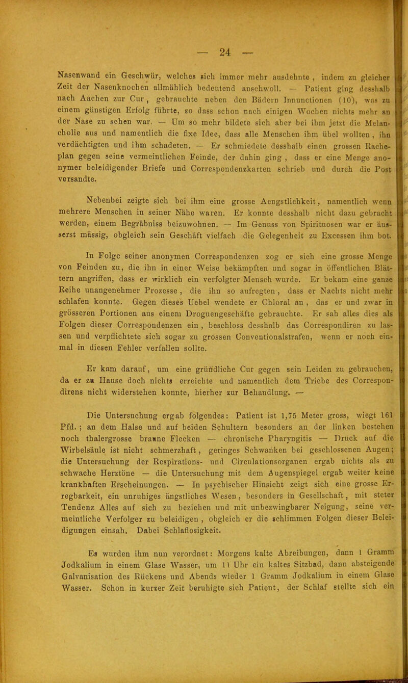 Nasenwand ein Geschwür, welches sich immer mehr ausdehnte , indem zu gleicher Zeit der Nasenknochen allmählich bedeutend anschwoll. — Patient ging dcsslialb nach Aachen zur Cur, gebrauchte neben den Bädern Innunctionen (10), was zu einem günstigen Erfolg führte, so dass schon nach einigen Wochen nichts mehr an der Nase zu sehen war, — Um so mehr bildete sich aber bei ihm jetzt die Melan- cholie aus und namentlich die fixe Idee, dass alle Menschen ihm übel wollten, ihn verdächtigten und ihm schadeten. — Er schmiedete desshalb einen grossen Rache- plan gegen seine vermeintlichen Feinde, der dahin ging , dass er eine Menge ano- nymer beleidigender Briefe und Correspondenzkarten schrieb und durch die Post versandte. Nebenbei zeigte sich bei ihm eine grosse Aengstlichkeit, namentHch wenn mehrere Menschen in seiner Nähe waren. Er konnte desshalb nicht dazu gebracht werden, einem Begräbniss beizuwohnen. — Im Genuss von Spirituosen war er äus- serst massig, obgleich sein Geschäft vielfach die Gelegenheit zu Excessen ihm bot. In Folge seiner anonymen Correspondenzen zog er sich eine grosse Menge von Feinden zu, die ihn in einer Weise bekämpften und sogar in öffentlichen Blät- tern angriffen, dass er wirklich ein verfolgter Mensch wurde. Er bekam eine ganze Reihe unangenehmer Prozesse , die ihn so aufregten , dass er Nachts nicht mehr schlafen konnte. Gegen dieses Uebel wendete er Chloral an , das er und zwar in grösseren Portionen aus einem Droguengeschäfte gebrauchte. Er sah alles dies als Folgen dieser Correspondenzen ein , beschloss desshalb das Correspondiren zu las- sen und verpflichtete sich sogar zu grossen Conventionalstrafen, wenn er noch ein- mal in diesen Fehler verfallen sollte. Er kam darauf, um eine gründliche Cur gegen sein Leiden zu gebrauchen, da er zm Hause doch nichts erreichte und namentlich dem Triebe des Correspon- direns nicht widerstehen konnte, hierher zur Behandlung. — Die Untersuchung ergab folgendes: Patient ist 1,75 Meter gross, wiegt 161 Pfd. ; an dem Halse und auf beiden Schultern besonders an der linken bestehen noch thalergrosse bra«ne Flecken — chronische Pharyngitis — Druck auf die Wirbelsäule ist nicht schmerzhaft, geringes Schwanken bei geschlossenen Augen; die Untersuchimg der Respirations- und Circulationsorganen ergab nichts als zu schwache Herztöne — die Untersuchung mit dem Augenspiegel ergab weiter keine krankhaften Erscheinungen. — In psychischer Hinsicht zeigt sich eine grosse Er- regbarkeit, ein unruhiges ängstliches Wesen , besonders in Gesellschaft, mit steter Tendenz Alles auf sich zu beziehen und mit unbezwingbarer Neigung, seine ver- meintliche Verfolger zu beleidigen , obgleich er die schlimmen Folgen dieser Belei- digungen einsah. Dabei Schlaflosigkeit. Es wurden ihm nun verordnet: Morgens kalte Abreibungen, dann 1 Gramm Jodkalium in einem Glase Wasser, um 11 Uhr ein kaltes Sitzbad, dann absteigende Galvanisation des Rückens und Abends wieder 1 Gramm Jodkalium in einem Glase Wasser. Schon in kurzer Zeit beruhigte sich Patient, der Schlaf stellte sich ein