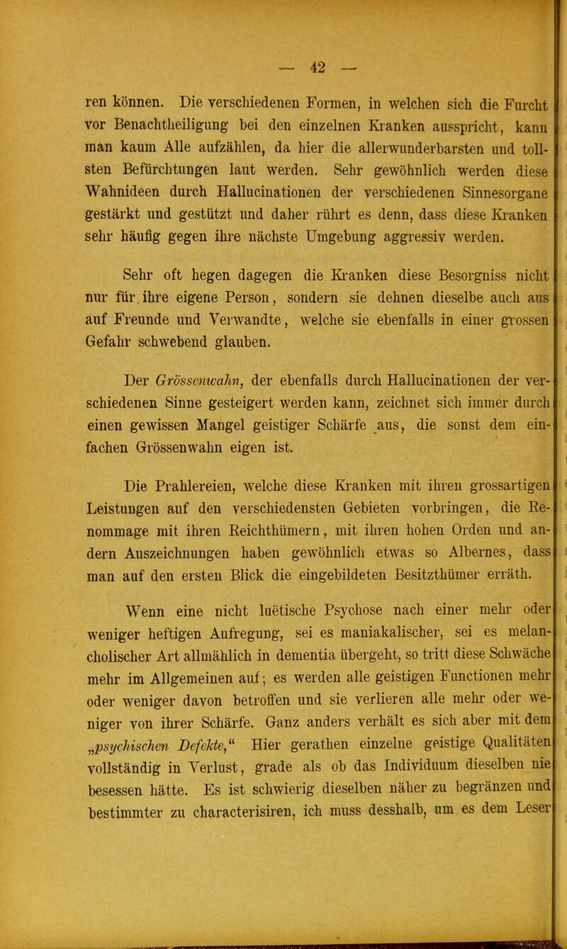 ren können. Die verschiedenen Formen, in welchen sich die Furcht vor Benachtheiligung bei den einzelnen Kranken ausspricht, kann man kaum Alle aufzählen, da hier die allerwunderbarsten und toll- sten Befürchtungen laut werden. Sehr gewöhnlich werden diese Wahnideen durch Hallucinationeu der verschiedenen Sinnesorgane gestärkt und gestützt und daher rührt es denn, dass diese Kranken sehr häufig gegen ihre nächste Umgebung aggressiv werden. Sehr oft hegen dagegen die Kranken diese Besorgniss nicht nur für ihre eigene Person, sondern sie dehnen dieselbe auch aus auf Freunde und Verwandte, welche sie ebenfalls in einer grossen Gefahr schwebend glauben. Der Grössenwahn, der ebenfalls durch Hallucinationeu der ver- schiedenen Sinne gesteigert werden kann, zeichnet sich immer durch einen gewissen Mangel geistiger Schärfe aus, die sonst dem ein- fachen Grössenwahn eigen ist. Die Prahlereien, welche diese Kranken mit ihren grossartigen Leistungen auf den verschiedensten Gebieten vorbringen, die Ee- nommage mit ihren Keichthümern, mit ihren hohen Orden und an- dern Auszeichnungen haben gewöhnlich etwas so Albernes, dass man auf den ersten Blick die eingebildeten Besitzthümer erräth. Wenn eine nicht luetische Psychose nach einer mehr oder weniger heftigen Aufregung, sei es maniakalischer, sei es melan- cholischer Art allmählich in dementia übergeht, so tritt diese Schwäche mehr im Allgemeinen auf; es werden alle geistigen Functionen mehr oder weniger davon betroffen und sie verlieren alle mehr oder we- niger von ihrer Schärfe. Ganz anders verhält es sich aber mit dem „pst/cMschen Defekte,'' Hier gerathen einzelne geistige Qualitäten vollständig in Verlust, grade als ob das Individuum dieselben nie besessen hätte. Es ist schwierig dieselben näher zu begränzen und bestimmter zu characterisiren, ich muss desshalb, um es dem Leser