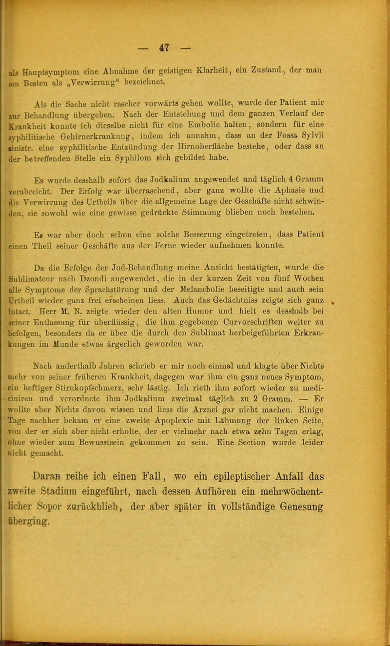 als Hauptsymptom eine Abnahme der geistigen Klarheit, ein Zustand, der man am Besten als „Verwirrung bezeichnet. Als die Sache nicht rascher vorwärts gehen wollte, wurde der Patient mir zur Behandlung übergeben. Nach der Entstehung und dem ganzen Verlauf der Krankheit konnte ich dieselbe nicht für eine Embolie halten, sondern für eine syphilitische Gehirnerkrankung, indem ich annahm, dass an der Fossa Sylvii sinistr. eine syphilitische Entzündung der Hirnoberfläche bestehe, oder dass an der betreffenden Stelle ein Syphilom sich gebildet habe. Es wurde desshalb sofort das Jodkalium angewendet und täglich 4 Gramm verabreicht. Der Erfolg war überraschend, aber ganz wollte die Aphasie und die Verwirrung des Urtheils über die allgemeine Lage der Geschäfte nicht schwin- den, sie sowohl wie eine gewisse gedrückte Stimmung blieben noch bestehen. Es war aber doch schon eine solche Besserung eingetreten, dass Patient einen Theil seiner Geschäfte aus der Ferne wieder aufnehmen konnte. Da die Erfolge der Jod-Behandlung meine Ansicht bestätigten, wurde die Sublimatcur nach Dzondi angewendet, die in der kurzen Zeit von fünf Wochen alle Symptome der Sprachstörung und der Melancholie beseitigte und auch sein ürtheil wieder ganz frei erscheinen liess. Auch das Gedächtniss zeigte sich ganz , intact. Herr M. N. zeigte wieder den alten Humor und hielt es desshalb bei seiner Entlassung für überflüssig, die ihm gegebenen Curvorschriften weiter zu befolgen, besonders da er über die durch den Sublimat herbeigefülirten Erkran- kungen im Munde etwas ärgerlich geworden war. Nach anderthalb Jahren schrieb er mir noch einmal und klagte über Nichts mehr von seiner früheren Krankheit, dagegen war ihm ein ganz neues Symptom, ein heftiger Stimkopfschmerz, sehr lästig. Ich rieth ihm sofort wieder zu medi- ciniren und verordnete ihm Jodkalium zweimal täglich zu 2 Gramm. — Er wollte aber Nichts davon wissen und liess die Arznei gar nicht machen. Einige Tage nachher bekam er eine zweite Apoplexie mit Lähmung der linken Seite, von der er sich aber nicht erholte, der er vielmehr nach etwa zehn Tagen erlag, öline wieder zum Bewusstsein gekommen zu sein. Eine Section wurde leider nicht gemacht. Daran reihe ich einen Fall, wo ein epileptischer Anfall das zweite Stadium eingeführt, nach dessen Aufhören ein mehrwöchent- licher Sopor zurückblieb, der aber später in vollständige Genesung überging.