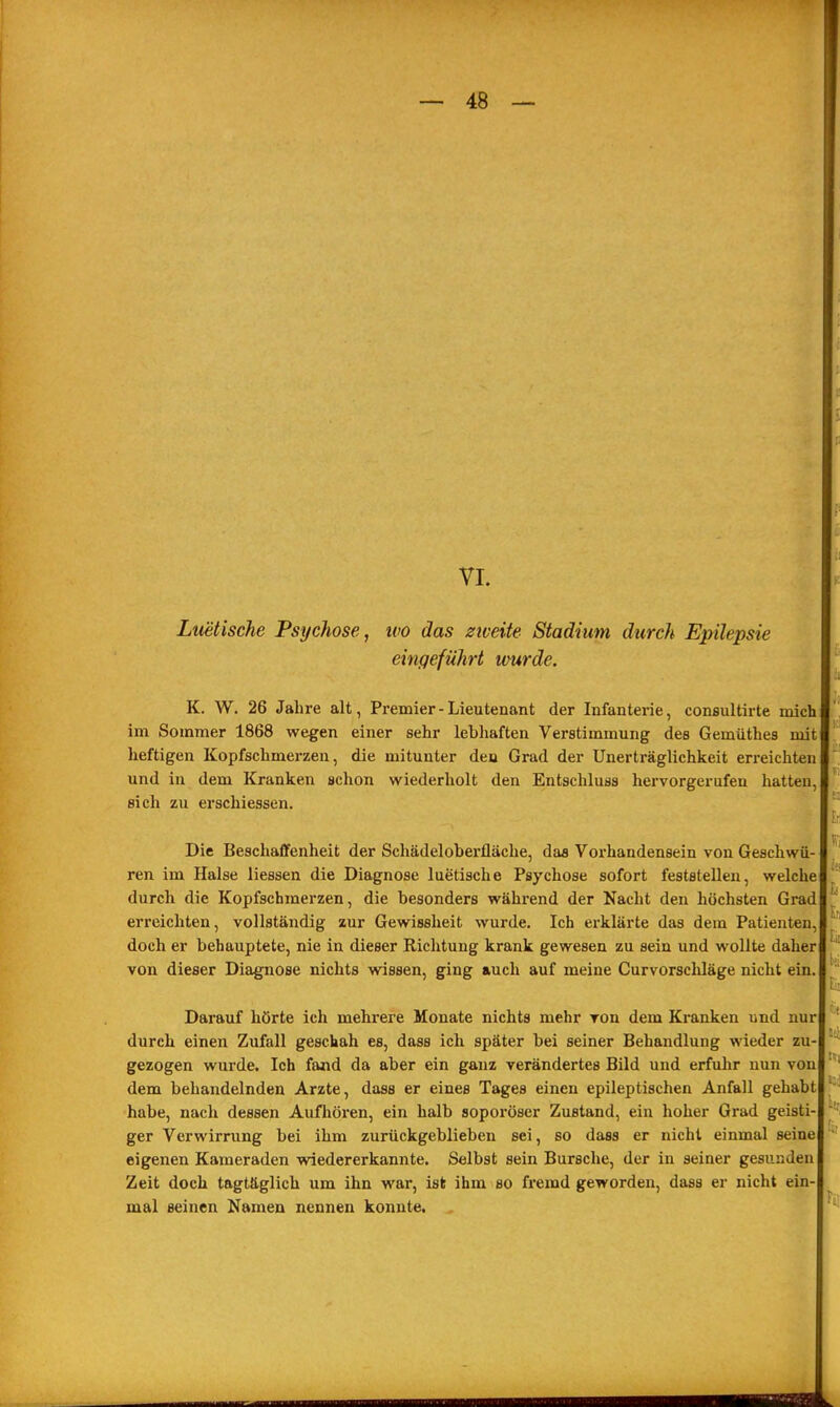 VI. Luetische Psychose, wo das ziveite Stadium durch Epilepsie eingeführt wurde. K. W. 26 Jahre alt, Premier - Lieutenant der Infanterie, consultirte mich im Sommer 1868 wegen einer sehr lebhaften Verstimmung des Gemüthes mit heftigen Kopfschmerzen, die mitunter deu Grad der Unerträglichkeit erreichten und in dem Kranken schon wiederholt den Entschluss hervorgerufen hatten, sich zu erschiessen. Die Beschaffenheit der Schädeloberfläche, daa Voi-handensein von Geschwü- ren im Halse Hessen die Diagnose luetische Psychose sofort feststellen, welche durch die Kopfschmerzen, die besonders während der Nacht den höchsten Grad erreichten, vollständig zur Gewissheit wurde. Ich erklärte das dem Patienten, doch er behauptete, nie in dieser Richtung krank gewesen zu sein und wollte daher von dieser Diagnose nichts wissen, ging auch auf meine Curvorscliläge nicht ein. Darauf hörte ich mehrere Monate nichts mehr von dem Ki-anken und nur durch einen Zufall geschah es, dass ich später bei seiner Behandlung wieder zu- gezogen wurde. Ich fand da aber ein ganz verändertes Bild und erfuhr nun von dem behandelnden Arzte, dass er eines Tages einen epileptischen Anfall gehabt habe, nach dessen Aufhören, ein halb soporöser Zustand, ein hoher Grad geisti- ger Verwirrung bei ihm zurückgeblieben sei, so dass er nicht einmal seine eigenen Kameraden wiedererkannte. Selbst sein Bursche, der in seiner gesunden Zeit doch tagtäglich um ihn war, ist ihm so fremd geworden, dass er nicht ein- mal seinen Namen nennen konnte.