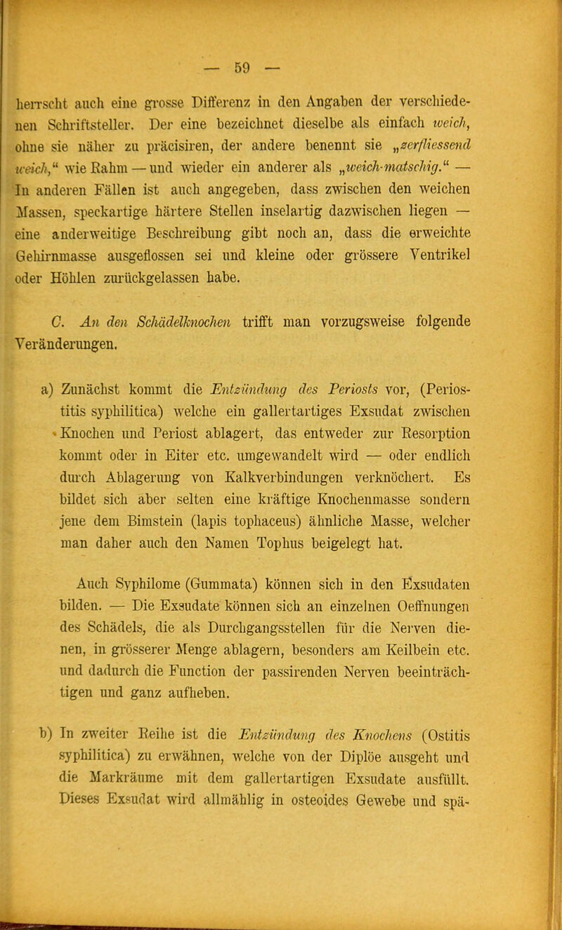 heiTScht auch eine gi-osse Differenz in den Angaben der verschiede- nen Schriftsteller. Der eine bezeichnet dieselbe als einfach tveich, ohne sie näher zu präcisiren, der andere benennt sie „zerßiessend weich,''^ wie Rahm — und wieder ein anderer als „iveich-^natschig. — In anderen Fällen ist auch angegeben, dass zwischen den weichen Massen, speckartige härtere Stellen inselartig dazwischen liegen — eine anderweitige Beschreibung gibt noch an, dass die erweichte Geliirnmasse ausgeflossen sei und kleine oder grössere Ventrikel oder Höhlen ziu'ückgelassen habe. C. An den SchädelJcnocJien trifft man vorzugsweise folgende Veränderungen. a) Zunächst kommt die Entzündung des Periosts vor, (Perios- titis syphilitica) welche ein gallertartiges Exsudat zwischen »Knochen und Periost ablagert, das entweder zur Resorption kommt oder in Eiter etc. umgewandelt wird — oder endlich durch Ablagerung von Kalkverbindungen verknöchert. Es bildet sich aber selten eine kräftige Knochenmasse sondern jene dem Elmstein (lapis tophaceus) ähnliche Masse, welcher man daher auch den Namen Tophus beigelegt hat. Auch Syphilome (Gummata) können sich in den Exsudaten bilden. — Die Exsudate können sich an einzelnen Oeffnungen des Schädels, die als Durchgangsstellen fiir die Nerven die- nen, in grösserer Menge ablagern, besonders am Keilbein etc. und dadurch die Function der passirenden Nerven beeinträch- tigen und ganz aufheben. b) In zweiter Reihe ist die Entzündung des Knochens (Ostitis syphilitica) zu erwähnen, welche von der Diplöe ausgeht und die Markräume mit dem gallertartigen Exsudate ausfüllt. Dieses Exsudat wird allmählig in osteoides Gewebe und spä-