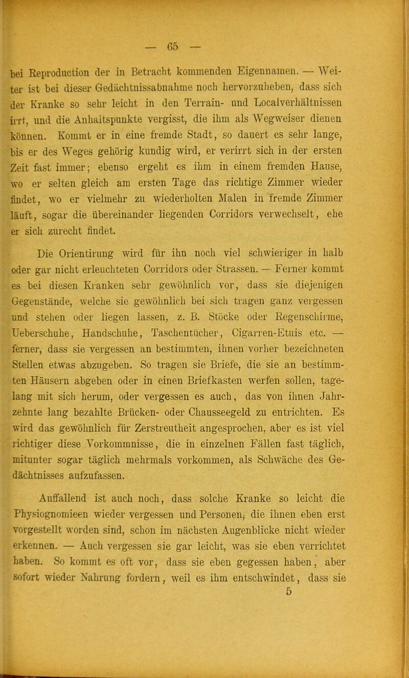 bei Reproduction der in Betracht kommenden Eigennamen. — Wei- ter ist bei dieser Gedächtnissabnahme noch hervorzuheben, dass sich der Kranke so sehr leicht in den Terrain- und Locaiverhältnissen iiTt, und die Anhaltspunkte vergisst, die ihm als Wegweiser dienen können. Kommt er in eine fremde Stadt, so dauert es sehr lange, bis er des Weges gehörig kundig wird, er verirrt sich in der ersten Zeit fast immer; ebenso ergeht es ihm in einem fremden Hause, wo er selten gleich am ersten Tage das richtige Zimmer wieder findet, wo er vielmehr zu wiederholten Malen in fremde Zimmer läuft, sogar die übereinander liegenden Corridors verwechselt, ehe er sich zurecht findet. Die Orlen tirung wird für ihn noch viel schwierige! in halb oder gar nicht erleuchteten Corridors oder Strassen. — Ferner kommt es bei diesen Kianken sehr gewöhnlich vor, dass sie diejenigen Gegenstände, welche sie gewöhnlich bei sich tragen ganz vergessen und stellen oder liegen lassen, z. B. Stöcke oder Regenschirme, üebei-schuhe, Handschuhe, Taschentücher, Cigarren-Etuis etc. — ferner, dass sie vergessen an bestimmten, ihnen vorher bezeichneten Stellen etwas abzugeben. So tragen sie Briefe, die sie an bestimm- ten Häusern abgeben oder in einen Briefkasten werfen sollen, tage- lang mit sich herum, oder vergessen es auch, das von ihnen Jahr- zehnte lang bezahlte Brücken- oder Chausseegeld zu entrichten. Es wird das gewöhnlich für Zerstreutheit angesprochen, aber es ist viel richtiger diese Vorkommnisse, die in einzelnen Fällen fast täglich, mitunter sogar täglich mehrmals vorkommen, als Schwäche des Ge- dächtnisses aufzufassen. Auffallend ist auch noch, dass solche Kranke so leicht die Physiognomieen wieder vergessen und Personen^ die ihnen eben erst vorgestellt worden sind, schon im nächsten Augenblicke nicht wieder erkennen. — Auch vergessen sie gar leicht, was sie eben verrichtet haben. So kommt es oft vor, dass sie eben gegessen haben, aber sofort wieder Nahrung fordern, weil es ihm entschwindet, dass sie 5