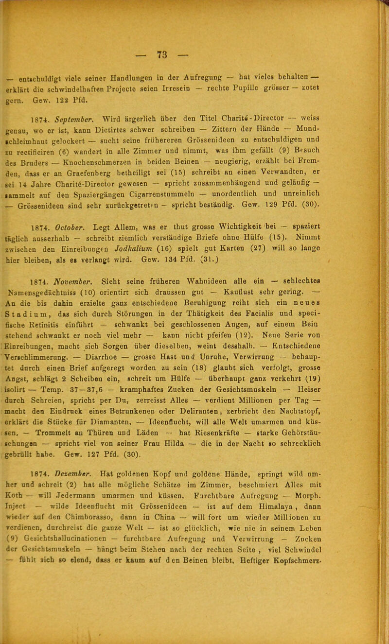 — entschuldigt viele seiner Handlungen in der Aufregung — hat viples behalten — erklärt die schwindelhaften Projecte seien Irresein - rechte Pupille grösser - zotet gern. Gew. 122 Pfd. 1874. September. Wird ärgerlich über den Titel Charitö - Director — weiss genau, wo er ist, kann Dictirtes schwer schreiben — Zittern der Hände — Mund- ichleimhaut gelockert — sucht seine frühereren Grössenideen zu entschuldigen und zu rectificiren (6) wandert in alle Zimmer und nimmt, was ihm gefällt (9) Besuch des Bruders — Knochenschmerzen in beiden Beinen — neugierig, erzählt bei Frem- den, dass er an Graefenberg betheiligt sei (1.5) schreibt an einen Verwandten, er sei U Jahre Charit6-Director gewesen — spricht zusammenhängend und geläufig — •ammelt auf den Spaziergängen Cigarrenstummeln — unordentlich und unreinlich — Grössenideen sind sehr zurückgetreten - spricht beständig. Gew. 129 Pfd. (30). 1874. October. Legt Allem, was er thut grosse Wichtigkeit bei - spaziert taglich ausserhalb — schreibt ziemlich verständige Briefe ohne Hülfe (15). Nimmt zwischen den Einreibungen Jodkalium (16) spielt gut Karten (27) will so lange hier bleiben, als ei verlangt wird. Gew. 134 Pfd, (31.) 1874. November. Sieht seine früheren Wahnideen alle ein — sehlechtes Namensgedächtniss (10) orientirt sich draussen gut — Kauflust sehr gering. — An die bis dabin erzielte ganz entschiedene Beruhigung reiht sich ein neues Stadium, das sich durch Störungen in der Thätigkeit des Facialis und speci- fische Retinitis einführt — schwankt bei geschlossenen Augen, auf einem Bein stehend schwankt er noch viel mehr — kann nicht pfeifen (12). Neue Serie von Einreibungen, macht sich Sorgen über dieselben, weint desshnlb. — Entschiedene Verichlimmerung. — Diarrhoe — grosse Hast und Unruhe, Verwirrung — behaup- tet durch einen Brief aufgeregt worden zu sein (18) glaubt sich verfolgt, grosso Angst, schlägt 2 Scheiben ein, schreit um Hülfe — überhaupt ganz verkehrt (19) iaolirt — Temp. 37 — 37,6 — kramphaftes Zucken der Gesichtsmuskeln — Heiser durch Schreien, spricht per Du, zerreisst Alles — vordient Millionen per Tag — macht den Eindruck eines Betrunkenen oder Deliranten, zerbricht den Nachtstopf, erklärt die Stücke für Diamanten, — Ideenflucht, will alle Welt umarmen und küs- sen, — Trommelt au Thüren und Läden — hat Riesenkräfte — starke Gehörstäu- «chungan — spricht viel von seiner Frau Hilda — die in der Nacht so schrecklich gebrüllt habe. Gew. 127 Pfd. (30). 1874. Dezember. Hat goldenen Kopf und goldene Hände, springt wild nm- her und schreit (2) hat alle mögliche Schätze im Zimmer, beschmiert Alles mit Koth — will Jedermann umarmen und küssen. Furchtbare Aufregung — Morph. Inject — wilde Ideenflucht mit Grössenideen — ist auf dem Himalaja, dann wieder auf den Chimborasso, dann in China — will fort um wieder Millionen zu verdienen, durchreist die ganze Welt — ist so glücklich, wie nie in seinem Leben (9) GesichtshBilucinationen — furchtbare Aufregung und Verwirrung — Zucken der Gesichtaranskeln — hängt beim Stehen nach der rechten Seite , viel Schwindel — fphlt sich so elend, dass er kaum auf den Beinen bleibt. Heftiger Kopfschmerz-